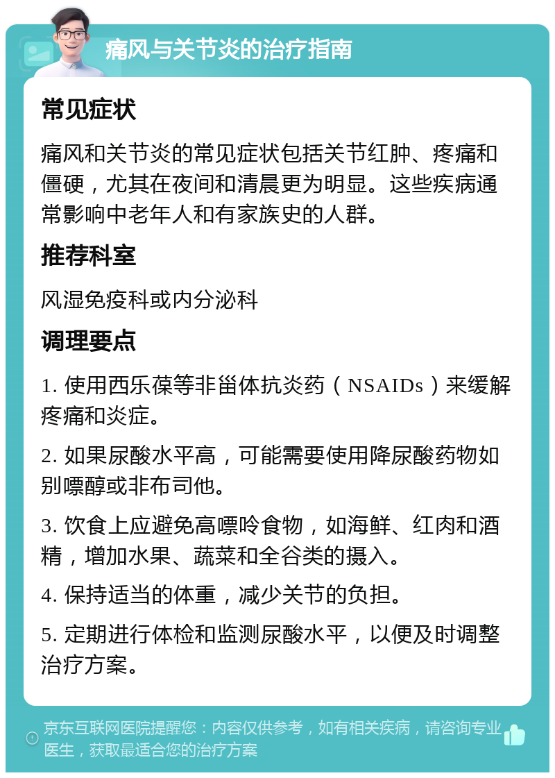 痛风与关节炎的治疗指南 常见症状 痛风和关节炎的常见症状包括关节红肿、疼痛和僵硬，尤其在夜间和清晨更为明显。这些疾病通常影响中老年人和有家族史的人群。 推荐科室 风湿免疫科或内分泌科 调理要点 1. 使用西乐葆等非甾体抗炎药（NSAIDs）来缓解疼痛和炎症。 2. 如果尿酸水平高，可能需要使用降尿酸药物如别嘌醇或非布司他。 3. 饮食上应避免高嘌呤食物，如海鲜、红肉和酒精，增加水果、蔬菜和全谷类的摄入。 4. 保持适当的体重，减少关节的负担。 5. 定期进行体检和监测尿酸水平，以便及时调整治疗方案。