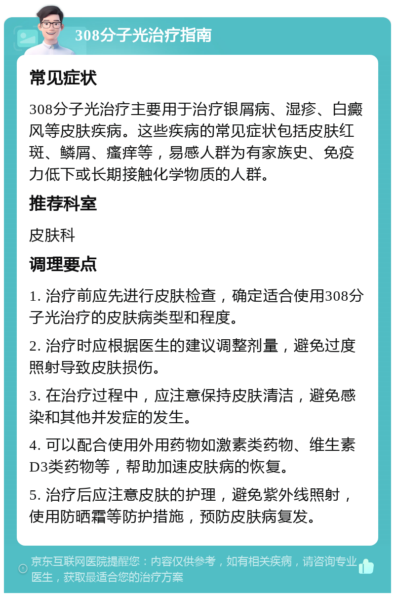 308分子光治疗指南 常见症状 308分子光治疗主要用于治疗银屑病、湿疹、白癜风等皮肤疾病。这些疾病的常见症状包括皮肤红斑、鳞屑、瘙痒等，易感人群为有家族史、免疫力低下或长期接触化学物质的人群。 推荐科室 皮肤科 调理要点 1. 治疗前应先进行皮肤检查，确定适合使用308分子光治疗的皮肤病类型和程度。 2. 治疗时应根据医生的建议调整剂量，避免过度照射导致皮肤损伤。 3. 在治疗过程中，应注意保持皮肤清洁，避免感染和其他并发症的发生。 4. 可以配合使用外用药物如激素类药物、维生素D3类药物等，帮助加速皮肤病的恢复。 5. 治疗后应注意皮肤的护理，避免紫外线照射，使用防晒霜等防护措施，预防皮肤病复发。