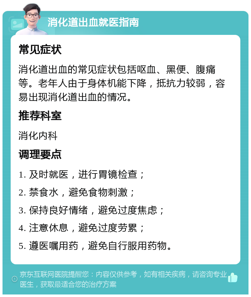 消化道出血就医指南 常见症状 消化道出血的常见症状包括呕血、黑便、腹痛等。老年人由于身体机能下降，抵抗力较弱，容易出现消化道出血的情况。 推荐科室 消化内科 调理要点 1. 及时就医，进行胃镜检查； 2. 禁食水，避免食物刺激； 3. 保持良好情绪，避免过度焦虑； 4. 注意休息，避免过度劳累； 5. 遵医嘱用药，避免自行服用药物。