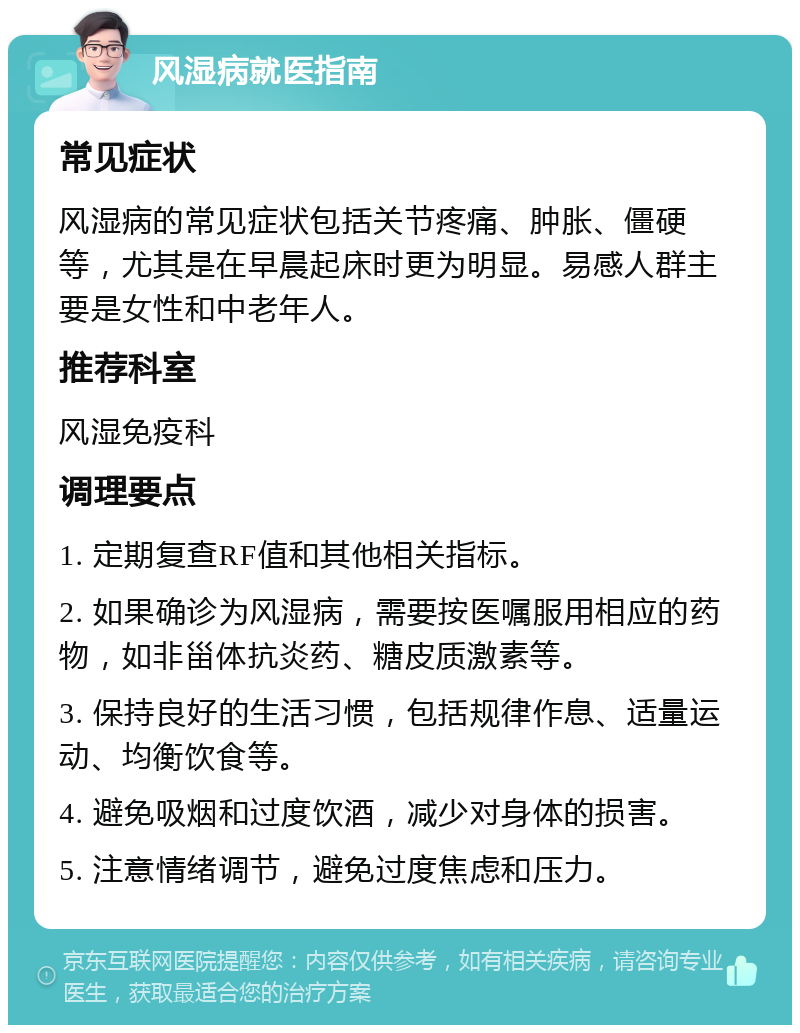 风湿病就医指南 常见症状 风湿病的常见症状包括关节疼痛、肿胀、僵硬等，尤其是在早晨起床时更为明显。易感人群主要是女性和中老年人。 推荐科室 风湿免疫科 调理要点 1. 定期复查RF值和其他相关指标。 2. 如果确诊为风湿病，需要按医嘱服用相应的药物，如非甾体抗炎药、糖皮质激素等。 3. 保持良好的生活习惯，包括规律作息、适量运动、均衡饮食等。 4. 避免吸烟和过度饮酒，减少对身体的损害。 5. 注意情绪调节，避免过度焦虑和压力。