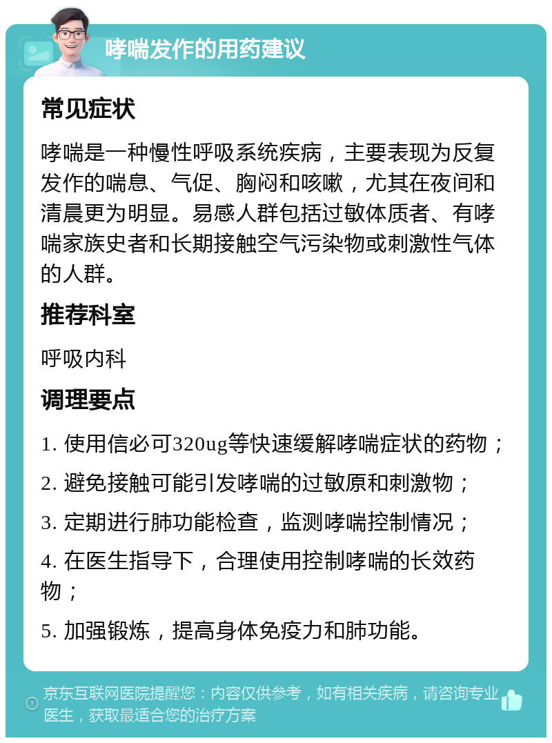 哮喘发作的用药建议 常见症状 哮喘是一种慢性呼吸系统疾病，主要表现为反复发作的喘息、气促、胸闷和咳嗽，尤其在夜间和清晨更为明显。易感人群包括过敏体质者、有哮喘家族史者和长期接触空气污染物或刺激性气体的人群。 推荐科室 呼吸内科 调理要点 1. 使用信必可320ug等快速缓解哮喘症状的药物； 2. 避免接触可能引发哮喘的过敏原和刺激物； 3. 定期进行肺功能检查，监测哮喘控制情况； 4. 在医生指导下，合理使用控制哮喘的长效药物； 5. 加强锻炼，提高身体免疫力和肺功能。