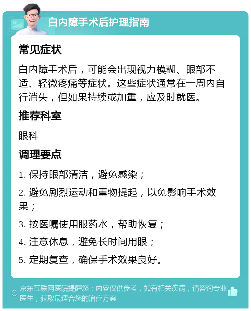 白内障手术后护理指南 常见症状 白内障手术后，可能会出现视力模糊、眼部不适、轻微疼痛等症状。这些症状通常在一周内自行消失，但如果持续或加重，应及时就医。 推荐科室 眼科 调理要点 1. 保持眼部清洁，避免感染； 2. 避免剧烈运动和重物提起，以免影响手术效果； 3. 按医嘱使用眼药水，帮助恢复； 4. 注意休息，避免长时间用眼； 5. 定期复查，确保手术效果良好。