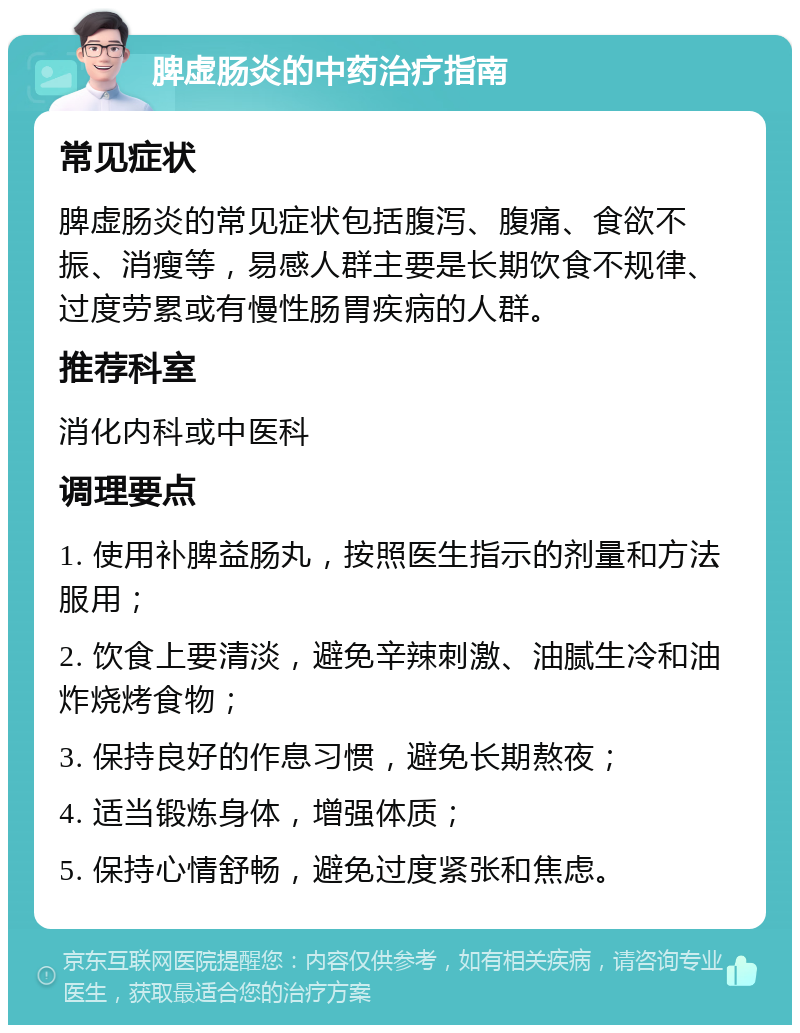 脾虚肠炎的中药治疗指南 常见症状 脾虚肠炎的常见症状包括腹泻、腹痛、食欲不振、消瘦等，易感人群主要是长期饮食不规律、过度劳累或有慢性肠胃疾病的人群。 推荐科室 消化内科或中医科 调理要点 1. 使用补脾益肠丸，按照医生指示的剂量和方法服用； 2. 饮食上要清淡，避免辛辣刺激、油腻生冷和油炸烧烤食物； 3. 保持良好的作息习惯，避免长期熬夜； 4. 适当锻炼身体，增强体质； 5. 保持心情舒畅，避免过度紧张和焦虑。