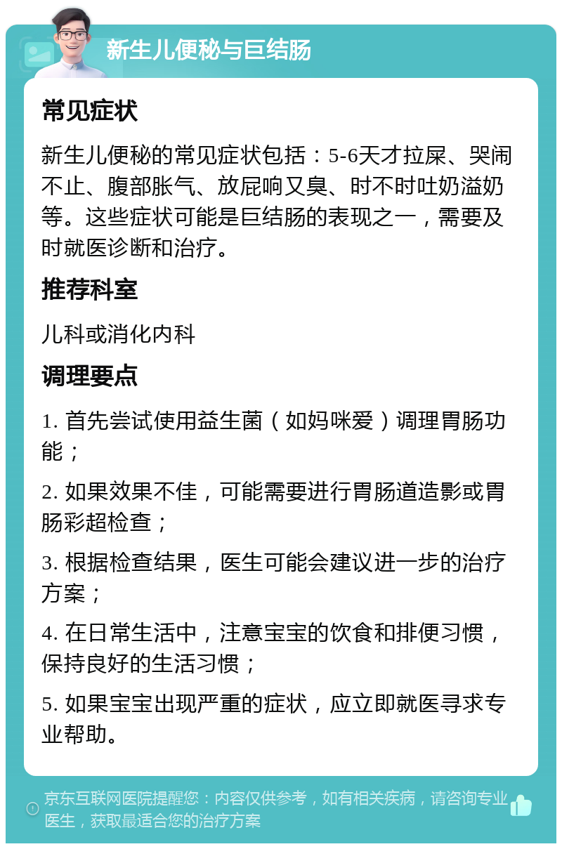 新生儿便秘与巨结肠 常见症状 新生儿便秘的常见症状包括：5-6天才拉屎、哭闹不止、腹部胀气、放屁响又臭、时不时吐奶溢奶等。这些症状可能是巨结肠的表现之一，需要及时就医诊断和治疗。 推荐科室 儿科或消化内科 调理要点 1. 首先尝试使用益生菌（如妈咪爱）调理胃肠功能； 2. 如果效果不佳，可能需要进行胃肠道造影或胃肠彩超检查； 3. 根据检查结果，医生可能会建议进一步的治疗方案； 4. 在日常生活中，注意宝宝的饮食和排便习惯，保持良好的生活习惯； 5. 如果宝宝出现严重的症状，应立即就医寻求专业帮助。