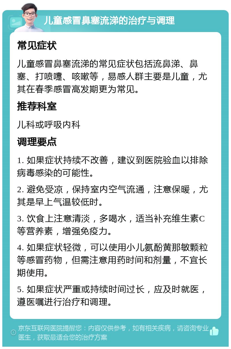 儿童感冒鼻塞流涕的治疗与调理 常见症状 儿童感冒鼻塞流涕的常见症状包括流鼻涕、鼻塞、打喷嚏、咳嗽等，易感人群主要是儿童，尤其在春季感冒高发期更为常见。 推荐科室 儿科或呼吸内科 调理要点 1. 如果症状持续不改善，建议到医院验血以排除病毒感染的可能性。 2. 避免受凉，保持室内空气流通，注意保暖，尤其是早上气温较低时。 3. 饮食上注意清淡，多喝水，适当补充维生素C等营养素，增强免疫力。 4. 如果症状轻微，可以使用小儿氨酚黄那敏颗粒等感冒药物，但需注意用药时间和剂量，不宜长期使用。 5. 如果症状严重或持续时间过长，应及时就医，遵医嘱进行治疗和调理。