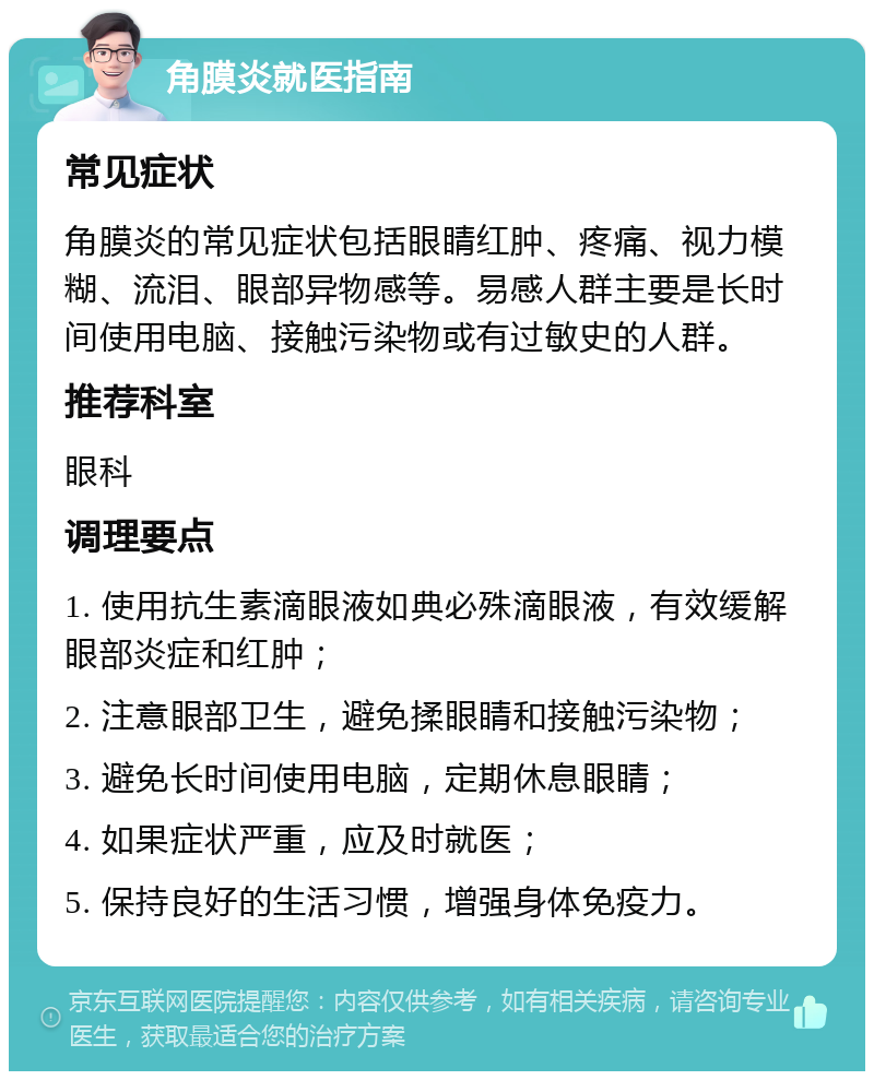 角膜炎就医指南 常见症状 角膜炎的常见症状包括眼睛红肿、疼痛、视力模糊、流泪、眼部异物感等。易感人群主要是长时间使用电脑、接触污染物或有过敏史的人群。 推荐科室 眼科 调理要点 1. 使用抗生素滴眼液如典必殊滴眼液，有效缓解眼部炎症和红肿； 2. 注意眼部卫生，避免揉眼睛和接触污染物； 3. 避免长时间使用电脑，定期休息眼睛； 4. 如果症状严重，应及时就医； 5. 保持良好的生活习惯，增强身体免疫力。