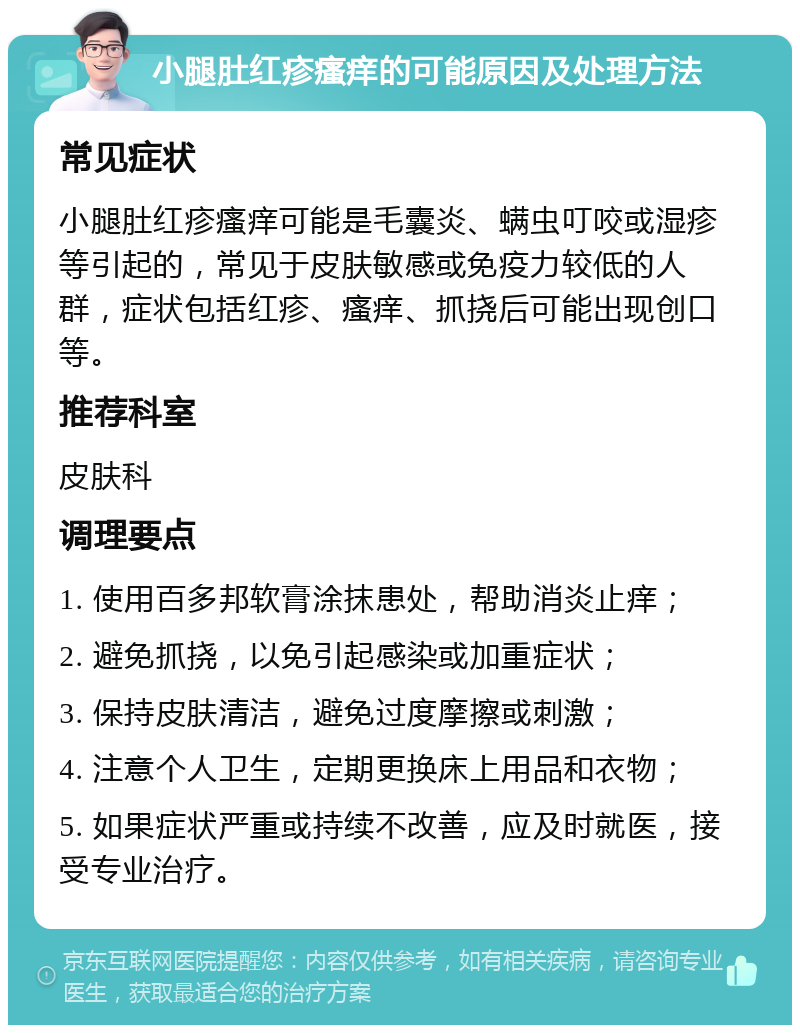 小腿肚红疹瘙痒的可能原因及处理方法 常见症状 小腿肚红疹瘙痒可能是毛囊炎、螨虫叮咬或湿疹等引起的，常见于皮肤敏感或免疫力较低的人群，症状包括红疹、瘙痒、抓挠后可能出现创口等。 推荐科室 皮肤科 调理要点 1. 使用百多邦软膏涂抹患处，帮助消炎止痒； 2. 避免抓挠，以免引起感染或加重症状； 3. 保持皮肤清洁，避免过度摩擦或刺激； 4. 注意个人卫生，定期更换床上用品和衣物； 5. 如果症状严重或持续不改善，应及时就医，接受专业治疗。