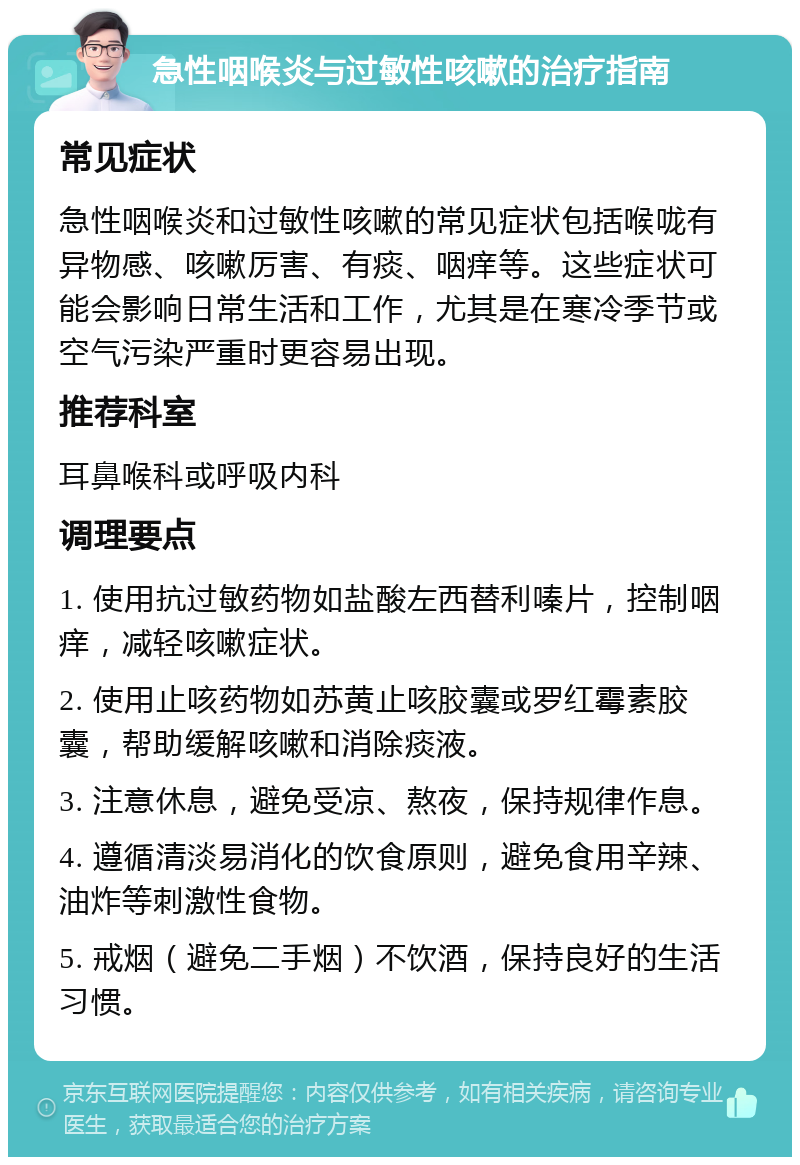 急性咽喉炎与过敏性咳嗽的治疗指南 常见症状 急性咽喉炎和过敏性咳嗽的常见症状包括喉咙有异物感、咳嗽厉害、有痰、咽痒等。这些症状可能会影响日常生活和工作，尤其是在寒冷季节或空气污染严重时更容易出现。 推荐科室 耳鼻喉科或呼吸内科 调理要点 1. 使用抗过敏药物如盐酸左西替利嗪片，控制咽痒，减轻咳嗽症状。 2. 使用止咳药物如苏黄止咳胶囊或罗红霉素胶囊，帮助缓解咳嗽和消除痰液。 3. 注意休息，避免受凉、熬夜，保持规律作息。 4. 遵循清淡易消化的饮食原则，避免食用辛辣、油炸等刺激性食物。 5. 戒烟（避免二手烟）不饮酒，保持良好的生活习惯。