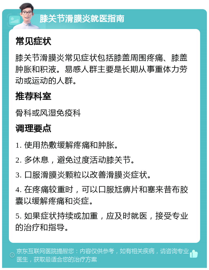 膝关节滑膜炎就医指南 常见症状 膝关节滑膜炎常见症状包括膝盖周围疼痛、膝盖肿胀和积液。易感人群主要是长期从事重体力劳动或运动的人群。 推荐科室 骨科或风湿免疫科 调理要点 1. 使用热敷缓解疼痛和肿胀。 2. 多休息，避免过度活动膝关节。 3. 口服滑膜炎颗粒以改善滑膜炎症状。 4. 在疼痛较重时，可以口服尪痹片和塞来昔布胶囊以缓解疼痛和炎症。 5. 如果症状持续或加重，应及时就医，接受专业的治疗和指导。