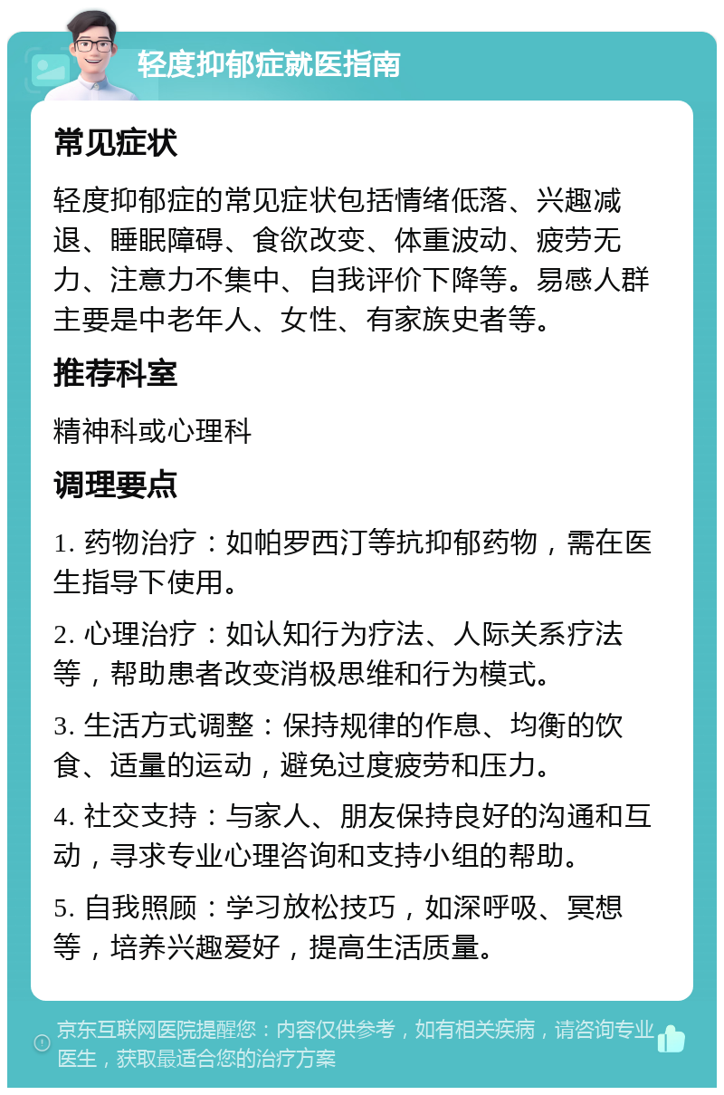 轻度抑郁症就医指南 常见症状 轻度抑郁症的常见症状包括情绪低落、兴趣减退、睡眠障碍、食欲改变、体重波动、疲劳无力、注意力不集中、自我评价下降等。易感人群主要是中老年人、女性、有家族史者等。 推荐科室 精神科或心理科 调理要点 1. 药物治疗：如帕罗西汀等抗抑郁药物，需在医生指导下使用。 2. 心理治疗：如认知行为疗法、人际关系疗法等，帮助患者改变消极思维和行为模式。 3. 生活方式调整：保持规律的作息、均衡的饮食、适量的运动，避免过度疲劳和压力。 4. 社交支持：与家人、朋友保持良好的沟通和互动，寻求专业心理咨询和支持小组的帮助。 5. 自我照顾：学习放松技巧，如深呼吸、冥想等，培养兴趣爱好，提高生活质量。