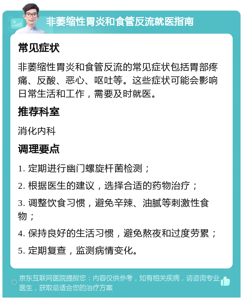 非萎缩性胃炎和食管反流就医指南 常见症状 非萎缩性胃炎和食管反流的常见症状包括胃部疼痛、反酸、恶心、呕吐等。这些症状可能会影响日常生活和工作，需要及时就医。 推荐科室 消化内科 调理要点 1. 定期进行幽门螺旋杆菌检测； 2. 根据医生的建议，选择合适的药物治疗； 3. 调整饮食习惯，避免辛辣、油腻等刺激性食物； 4. 保持良好的生活习惯，避免熬夜和过度劳累； 5. 定期复查，监测病情变化。