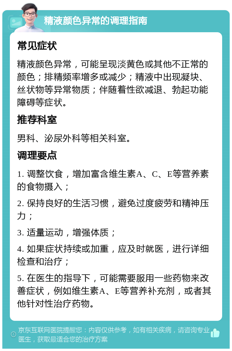 精液颜色异常的调理指南 常见症状 精液颜色异常，可能呈现淡黄色或其他不正常的颜色；排精频率增多或减少；精液中出现凝块、丝状物等异常物质；伴随着性欲减退、勃起功能障碍等症状。 推荐科室 男科、泌尿外科等相关科室。 调理要点 1. 调整饮食，增加富含维生素A、C、E等营养素的食物摄入； 2. 保持良好的生活习惯，避免过度疲劳和精神压力； 3. 适量运动，增强体质； 4. 如果症状持续或加重，应及时就医，进行详细检查和治疗； 5. 在医生的指导下，可能需要服用一些药物来改善症状，例如维生素A、E等营养补充剂，或者其他针对性治疗药物。