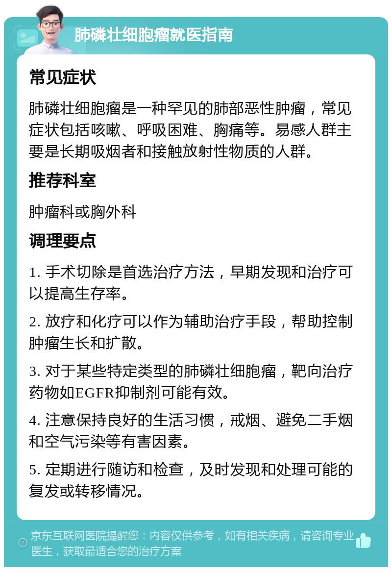 肺磷壮细胞瘤就医指南 常见症状 肺磷壮细胞瘤是一种罕见的肺部恶性肿瘤，常见症状包括咳嗽、呼吸困难、胸痛等。易感人群主要是长期吸烟者和接触放射性物质的人群。 推荐科室 肿瘤科或胸外科 调理要点 1. 手术切除是首选治疗方法，早期发现和治疗可以提高生存率。 2. 放疗和化疗可以作为辅助治疗手段，帮助控制肿瘤生长和扩散。 3. 对于某些特定类型的肺磷壮细胞瘤，靶向治疗药物如EGFR抑制剂可能有效。 4. 注意保持良好的生活习惯，戒烟、避免二手烟和空气污染等有害因素。 5. 定期进行随访和检查，及时发现和处理可能的复发或转移情况。