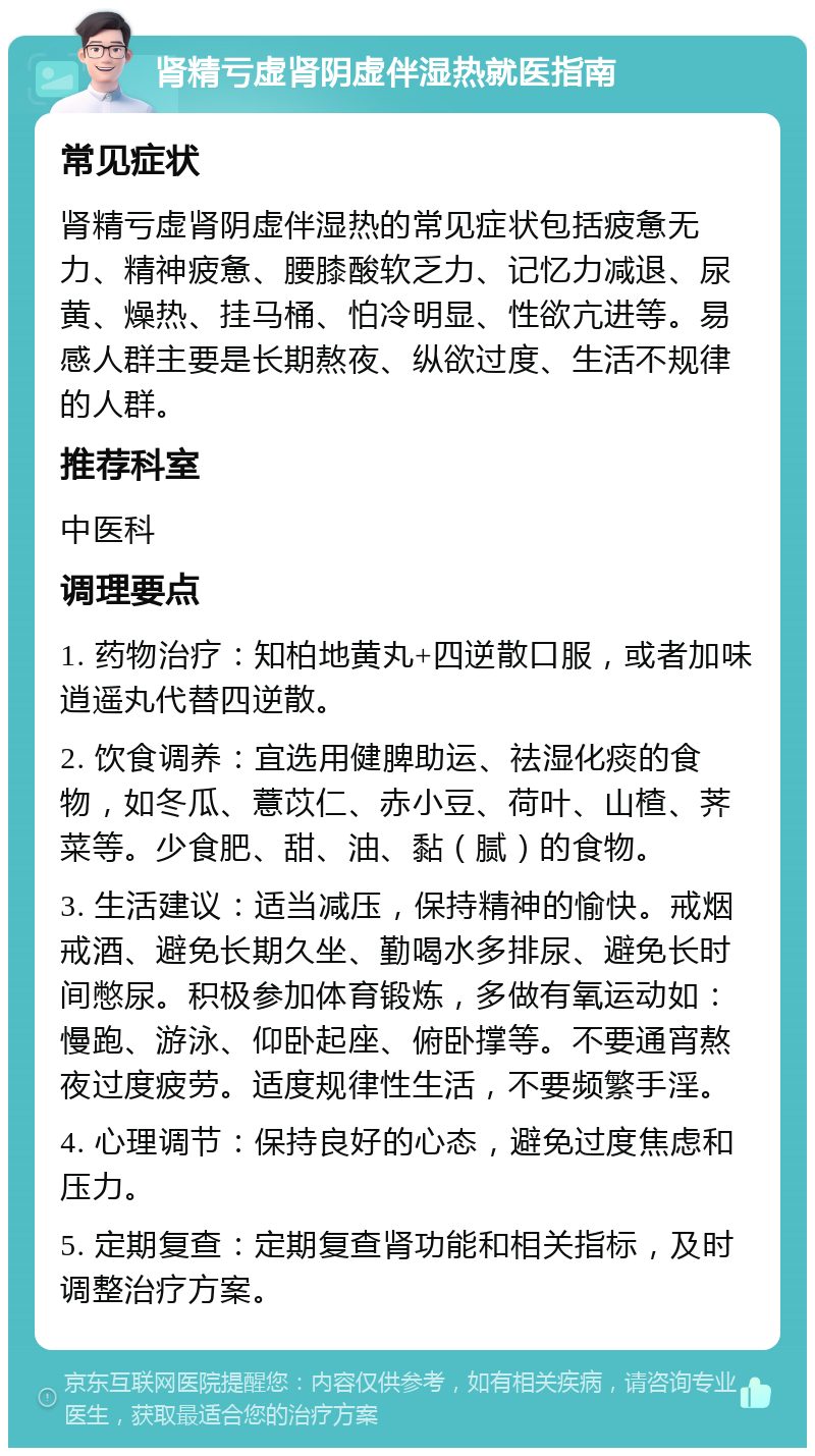 肾精亏虚肾阴虚伴湿热就医指南 常见症状 肾精亏虚肾阴虚伴湿热的常见症状包括疲惫无力、精神疲惫、腰膝酸软乏力、记忆力减退、尿黄、燥热、挂马桶、怕冷明显、性欲亢进等。易感人群主要是长期熬夜、纵欲过度、生活不规律的人群。 推荐科室 中医科 调理要点 1. 药物治疗：知柏地黄丸+四逆散口服，或者加味逍遥丸代替四逆散。 2. 饮食调养：宜选用健脾助运、祛湿化痰的食物，如冬瓜、薏苡仁、赤小豆、荷叶、山楂、荠菜等。少食肥、甜、油、黏（腻）的食物。 3. 生活建议：适当减压，保持精神的愉快。戒烟戒酒、避免长期久坐、勤喝水多排尿、避免长时间憋尿。积极参加体育锻炼，多做有氧运动如：慢跑、游泳、仰卧起座、俯卧撑等。不要通宵熬夜过度疲劳。适度规律性生活，不要频繁手淫。 4. 心理调节：保持良好的心态，避免过度焦虑和压力。 5. 定期复查：定期复查肾功能和相关指标，及时调整治疗方案。