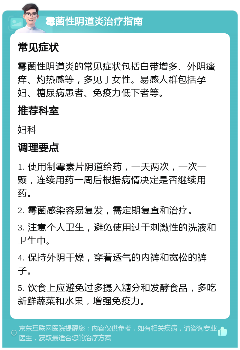 霉菌性阴道炎治疗指南 常见症状 霉菌性阴道炎的常见症状包括白带增多、外阴瘙痒、灼热感等，多见于女性。易感人群包括孕妇、糖尿病患者、免疫力低下者等。 推荐科室 妇科 调理要点 1. 使用制霉素片阴道给药，一天两次，一次一颗，连续用药一周后根据病情决定是否继续用药。 2. 霉菌感染容易复发，需定期复查和治疗。 3. 注意个人卫生，避免使用过于刺激性的洗液和卫生巾。 4. 保持外阴干燥，穿着透气的内裤和宽松的裤子。 5. 饮食上应避免过多摄入糖分和发酵食品，多吃新鲜蔬菜和水果，增强免疫力。