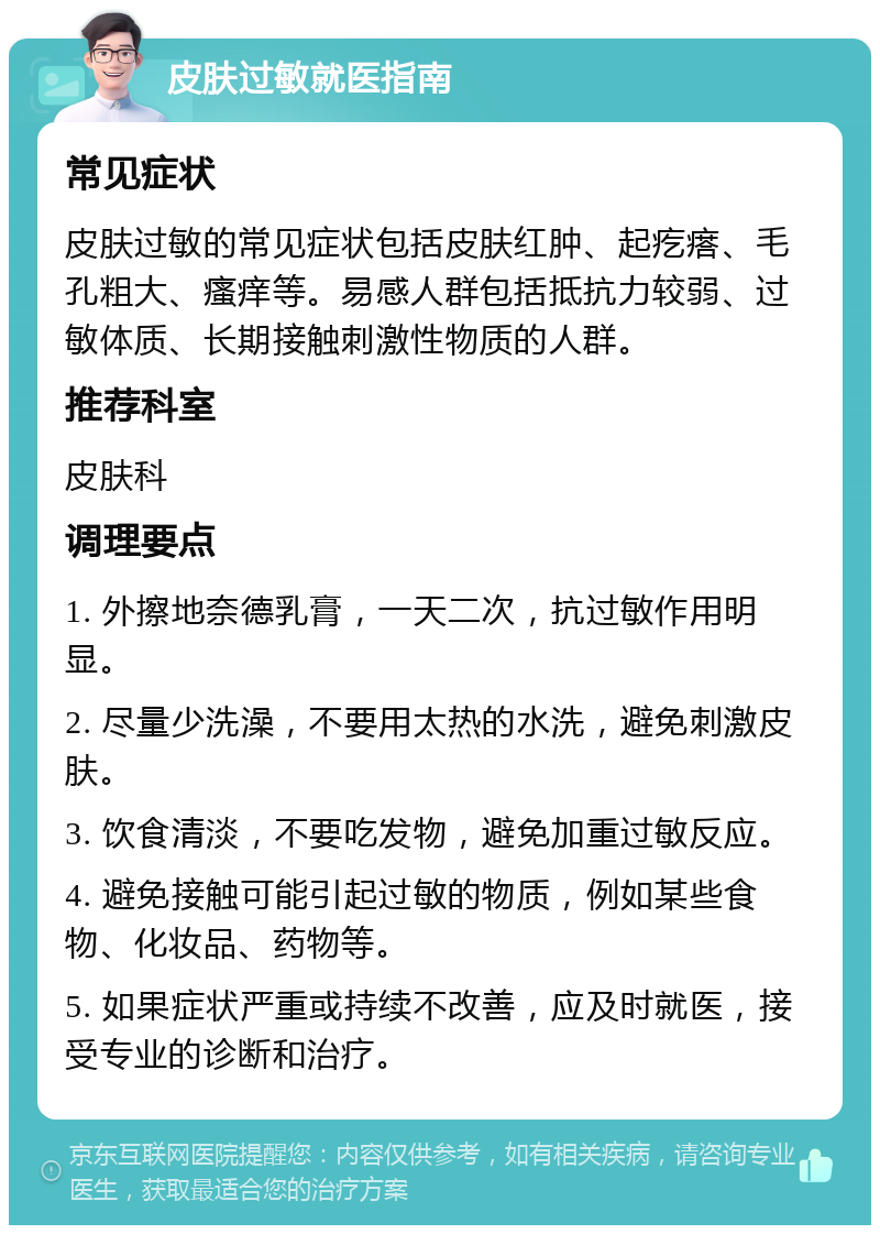 皮肤过敏就医指南 常见症状 皮肤过敏的常见症状包括皮肤红肿、起疙瘩、毛孔粗大、瘙痒等。易感人群包括抵抗力较弱、过敏体质、长期接触刺激性物质的人群。 推荐科室 皮肤科 调理要点 1. 外擦地奈德乳膏，一天二次，抗过敏作用明显。 2. 尽量少洗澡，不要用太热的水洗，避免刺激皮肤。 3. 饮食清淡，不要吃发物，避免加重过敏反应。 4. 避免接触可能引起过敏的物质，例如某些食物、化妆品、药物等。 5. 如果症状严重或持续不改善，应及时就医，接受专业的诊断和治疗。