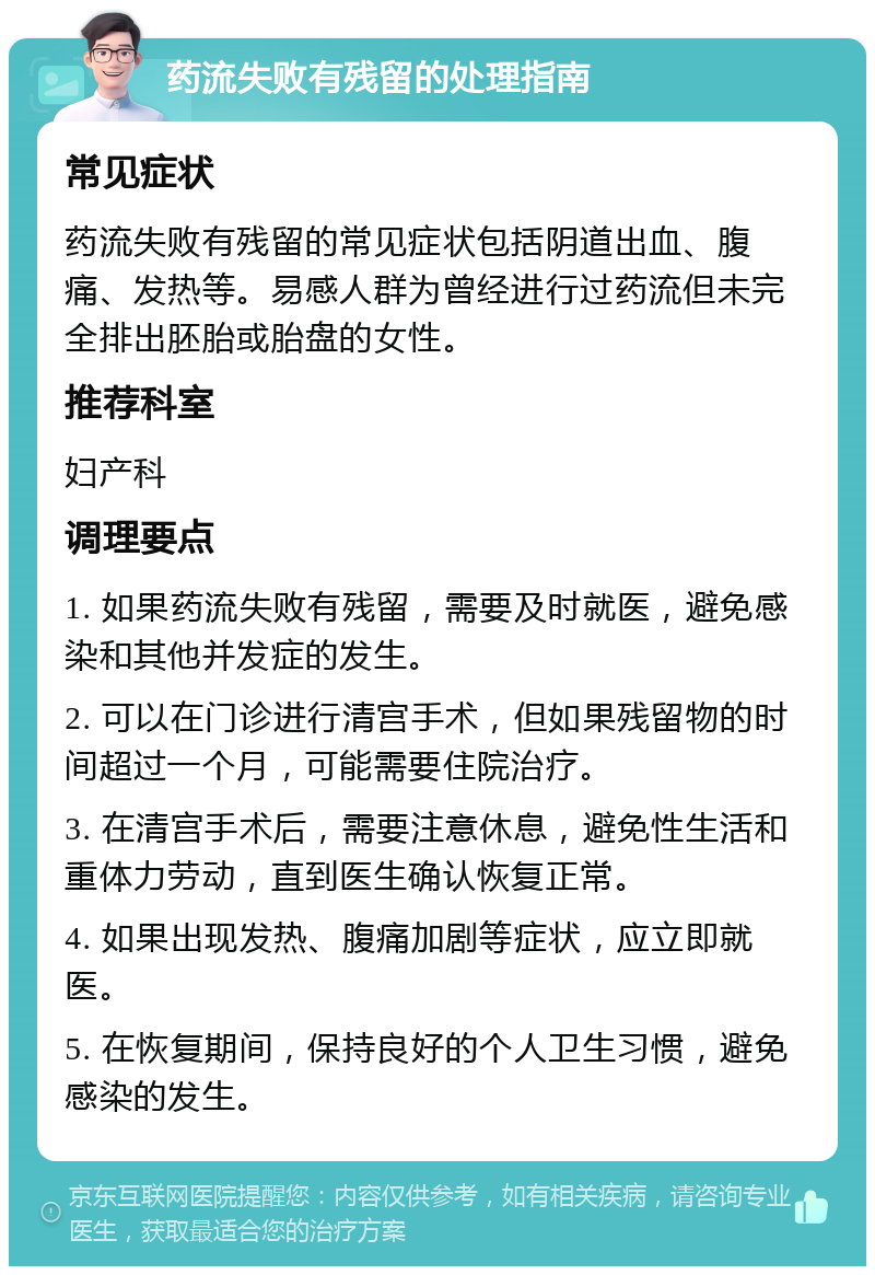 药流失败有残留的处理指南 常见症状 药流失败有残留的常见症状包括阴道出血、腹痛、发热等。易感人群为曾经进行过药流但未完全排出胚胎或胎盘的女性。 推荐科室 妇产科 调理要点 1. 如果药流失败有残留，需要及时就医，避免感染和其他并发症的发生。 2. 可以在门诊进行清宫手术，但如果残留物的时间超过一个月，可能需要住院治疗。 3. 在清宫手术后，需要注意休息，避免性生活和重体力劳动，直到医生确认恢复正常。 4. 如果出现发热、腹痛加剧等症状，应立即就医。 5. 在恢复期间，保持良好的个人卫生习惯，避免感染的发生。