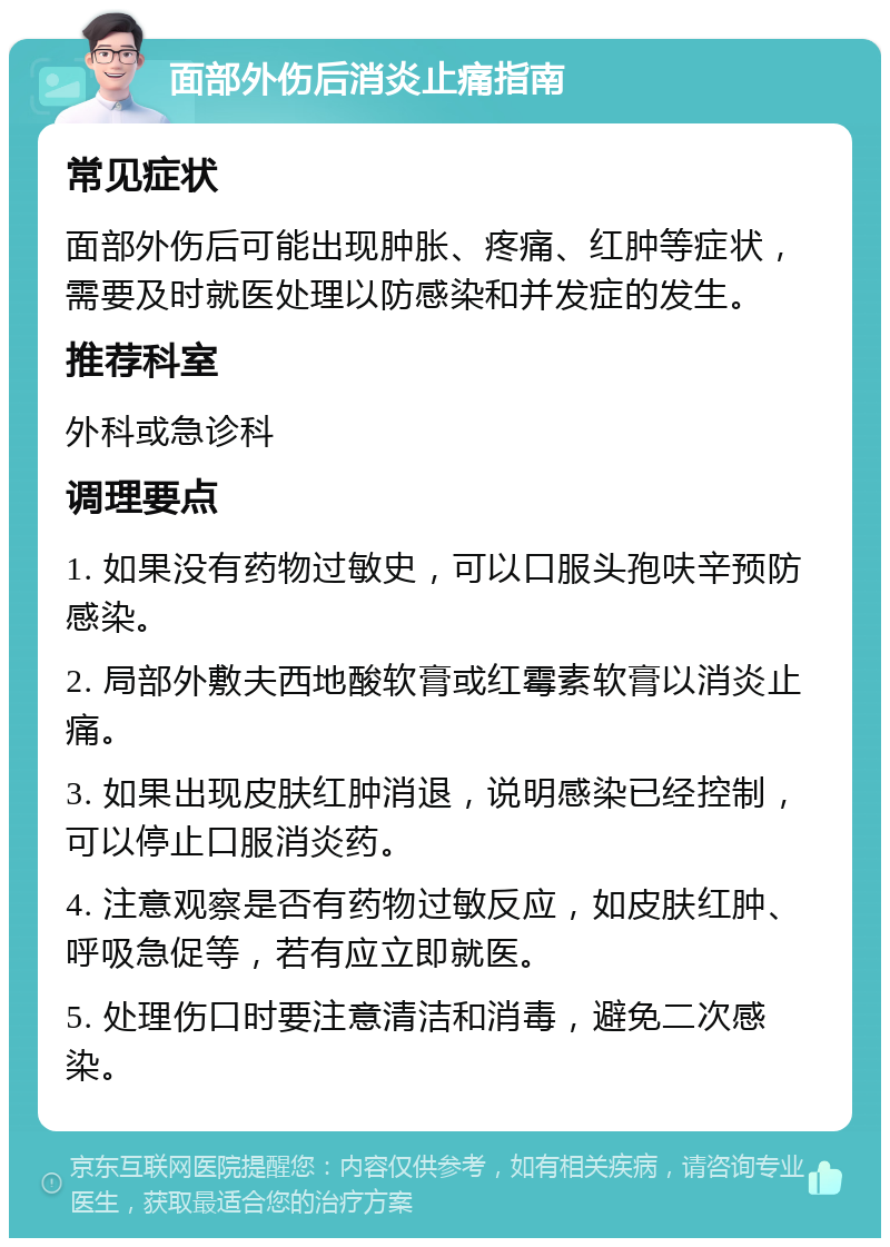 面部外伤后消炎止痛指南 常见症状 面部外伤后可能出现肿胀、疼痛、红肿等症状，需要及时就医处理以防感染和并发症的发生。 推荐科室 外科或急诊科 调理要点 1. 如果没有药物过敏史，可以口服头孢呋辛预防感染。 2. 局部外敷夫西地酸软膏或红霉素软膏以消炎止痛。 3. 如果出现皮肤红肿消退，说明感染已经控制，可以停止口服消炎药。 4. 注意观察是否有药物过敏反应，如皮肤红肿、呼吸急促等，若有应立即就医。 5. 处理伤口时要注意清洁和消毒，避免二次感染。