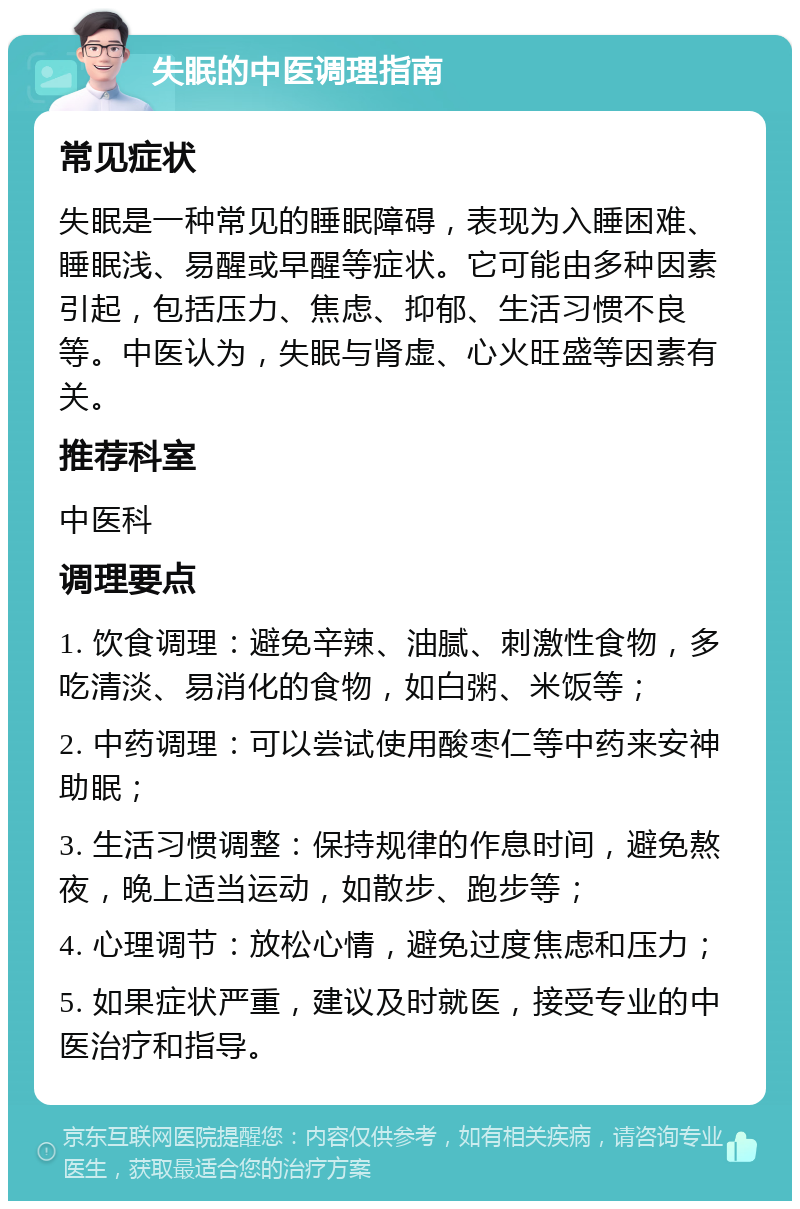 失眠的中医调理指南 常见症状 失眠是一种常见的睡眠障碍，表现为入睡困难、睡眠浅、易醒或早醒等症状。它可能由多种因素引起，包括压力、焦虑、抑郁、生活习惯不良等。中医认为，失眠与肾虚、心火旺盛等因素有关。 推荐科室 中医科 调理要点 1. 饮食调理：避免辛辣、油腻、刺激性食物，多吃清淡、易消化的食物，如白粥、米饭等； 2. 中药调理：可以尝试使用酸枣仁等中药来安神助眠； 3. 生活习惯调整：保持规律的作息时间，避免熬夜，晚上适当运动，如散步、跑步等； 4. 心理调节：放松心情，避免过度焦虑和压力； 5. 如果症状严重，建议及时就医，接受专业的中医治疗和指导。