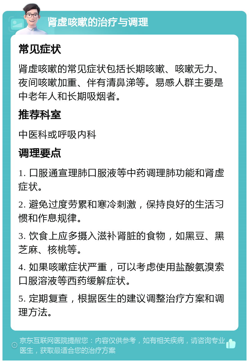 肾虚咳嗽的治疗与调理 常见症状 肾虚咳嗽的常见症状包括长期咳嗽、咳嗽无力、夜间咳嗽加重、伴有清鼻涕等。易感人群主要是中老年人和长期吸烟者。 推荐科室 中医科或呼吸内科 调理要点 1. 口服通宣理肺口服液等中药调理肺功能和肾虚症状。 2. 避免过度劳累和寒冷刺激，保持良好的生活习惯和作息规律。 3. 饮食上应多摄入滋补肾脏的食物，如黑豆、黑芝麻、核桃等。 4. 如果咳嗽症状严重，可以考虑使用盐酸氨溴索口服溶液等西药缓解症状。 5. 定期复查，根据医生的建议调整治疗方案和调理方法。