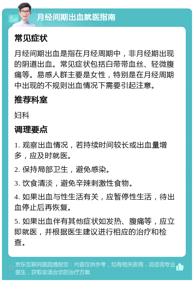 月经间期出血就医指南 常见症状 月经间期出血是指在月经周期中，非月经期出现的阴道出血。常见症状包括白带带血丝、轻微腹痛等。易感人群主要是女性，特别是在月经周期中出现的不规则出血情况下需要引起注意。 推荐科室 妇科 调理要点 1. 观察出血情况，若持续时间较长或出血量增多，应及时就医。 2. 保持局部卫生，避免感染。 3. 饮食清淡，避免辛辣刺激性食物。 4. 如果出血与性生活有关，应暂停性生活，待出血停止后再恢复。 5. 如果出血伴有其他症状如发热、腹痛等，应立即就医，并根据医生建议进行相应的治疗和检查。