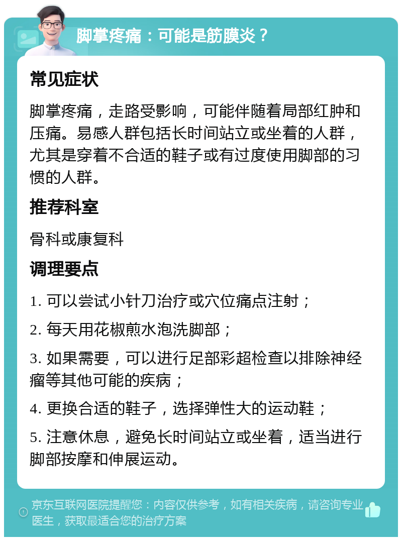 脚掌疼痛：可能是筋膜炎？ 常见症状 脚掌疼痛，走路受影响，可能伴随着局部红肿和压痛。易感人群包括长时间站立或坐着的人群，尤其是穿着不合适的鞋子或有过度使用脚部的习惯的人群。 推荐科室 骨科或康复科 调理要点 1. 可以尝试小针刀治疗或穴位痛点注射； 2. 每天用花椒煎水泡洗脚部； 3. 如果需要，可以进行足部彩超检查以排除神经瘤等其他可能的疾病； 4. 更换合适的鞋子，选择弹性大的运动鞋； 5. 注意休息，避免长时间站立或坐着，适当进行脚部按摩和伸展运动。