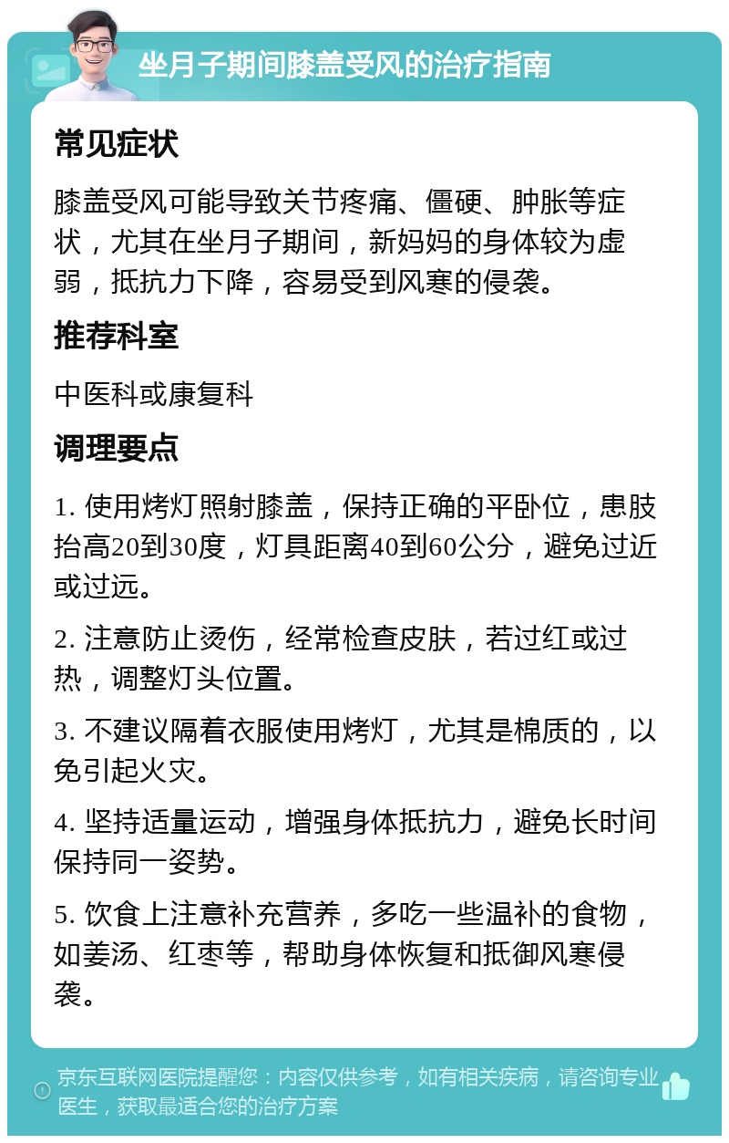 坐月子期间膝盖受风的治疗指南 常见症状 膝盖受风可能导致关节疼痛、僵硬、肿胀等症状，尤其在坐月子期间，新妈妈的身体较为虚弱，抵抗力下降，容易受到风寒的侵袭。 推荐科室 中医科或康复科 调理要点 1. 使用烤灯照射膝盖，保持正确的平卧位，患肢抬高20到30度，灯具距离40到60公分，避免过近或过远。 2. 注意防止烫伤，经常检查皮肤，若过红或过热，调整灯头位置。 3. 不建议隔着衣服使用烤灯，尤其是棉质的，以免引起火灾。 4. 坚持适量运动，增强身体抵抗力，避免长时间保持同一姿势。 5. 饮食上注意补充营养，多吃一些温补的食物，如姜汤、红枣等，帮助身体恢复和抵御风寒侵袭。