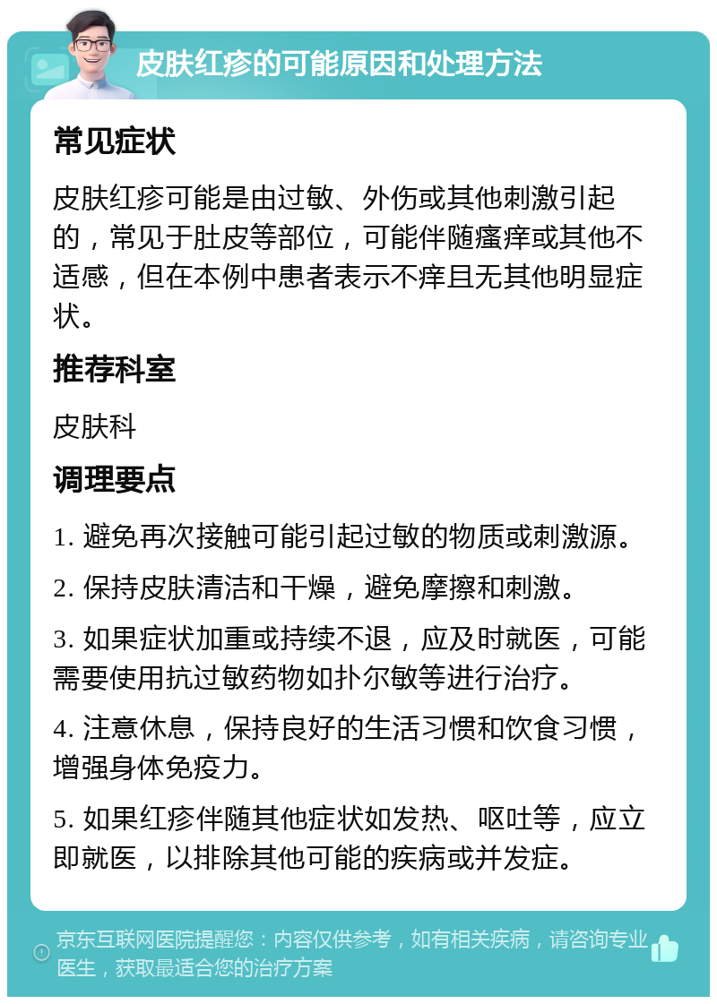 皮肤红疹的可能原因和处理方法 常见症状 皮肤红疹可能是由过敏、外伤或其他刺激引起的，常见于肚皮等部位，可能伴随瘙痒或其他不适感，但在本例中患者表示不痒且无其他明显症状。 推荐科室 皮肤科 调理要点 1. 避免再次接触可能引起过敏的物质或刺激源。 2. 保持皮肤清洁和干燥，避免摩擦和刺激。 3. 如果症状加重或持续不退，应及时就医，可能需要使用抗过敏药物如扑尔敏等进行治疗。 4. 注意休息，保持良好的生活习惯和饮食习惯，增强身体免疫力。 5. 如果红疹伴随其他症状如发热、呕吐等，应立即就医，以排除其他可能的疾病或并发症。