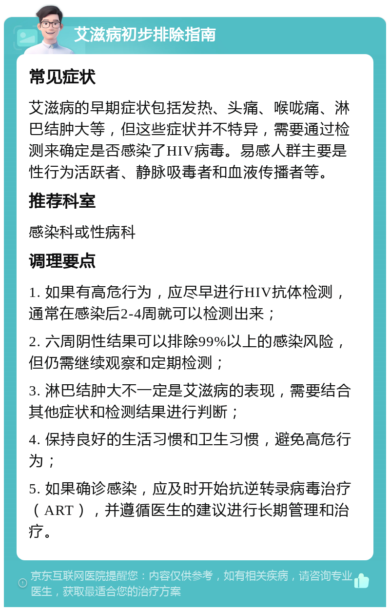 艾滋病初步排除指南 常见症状 艾滋病的早期症状包括发热、头痛、喉咙痛、淋巴结肿大等，但这些症状并不特异，需要通过检测来确定是否感染了HIV病毒。易感人群主要是性行为活跃者、静脉吸毒者和血液传播者等。 推荐科室 感染科或性病科 调理要点 1. 如果有高危行为，应尽早进行HIV抗体检测，通常在感染后2-4周就可以检测出来； 2. 六周阴性结果可以排除99%以上的感染风险，但仍需继续观察和定期检测； 3. 淋巴结肿大不一定是艾滋病的表现，需要结合其他症状和检测结果进行判断； 4. 保持良好的生活习惯和卫生习惯，避免高危行为； 5. 如果确诊感染，应及时开始抗逆转录病毒治疗（ART），并遵循医生的建议进行长期管理和治疗。