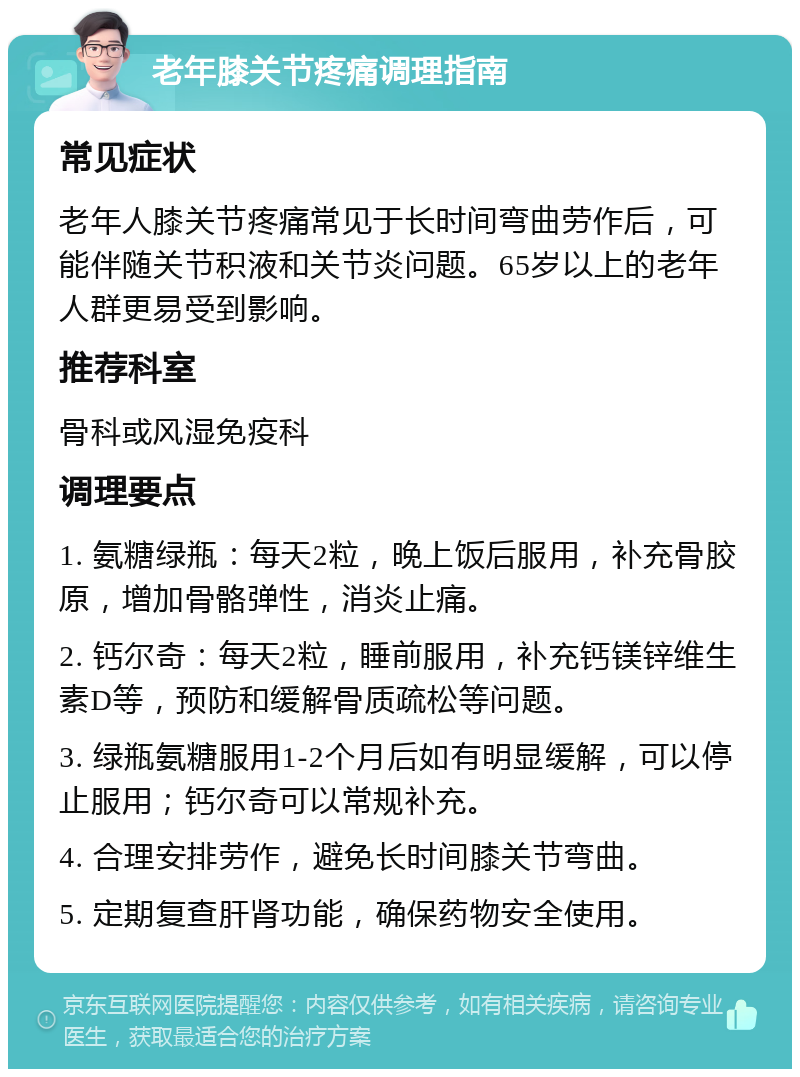 老年膝关节疼痛调理指南 常见症状 老年人膝关节疼痛常见于长时间弯曲劳作后，可能伴随关节积液和关节炎问题。65岁以上的老年人群更易受到影响。 推荐科室 骨科或风湿免疫科 调理要点 1. 氨糖绿瓶：每天2粒，晚上饭后服用，补充骨胶原，增加骨骼弹性，消炎止痛。 2. 钙尔奇：每天2粒，睡前服用，补充钙镁锌维生素D等，预防和缓解骨质疏松等问题。 3. 绿瓶氨糖服用1-2个月后如有明显缓解，可以停止服用；钙尔奇可以常规补充。 4. 合理安排劳作，避免长时间膝关节弯曲。 5. 定期复查肝肾功能，确保药物安全使用。