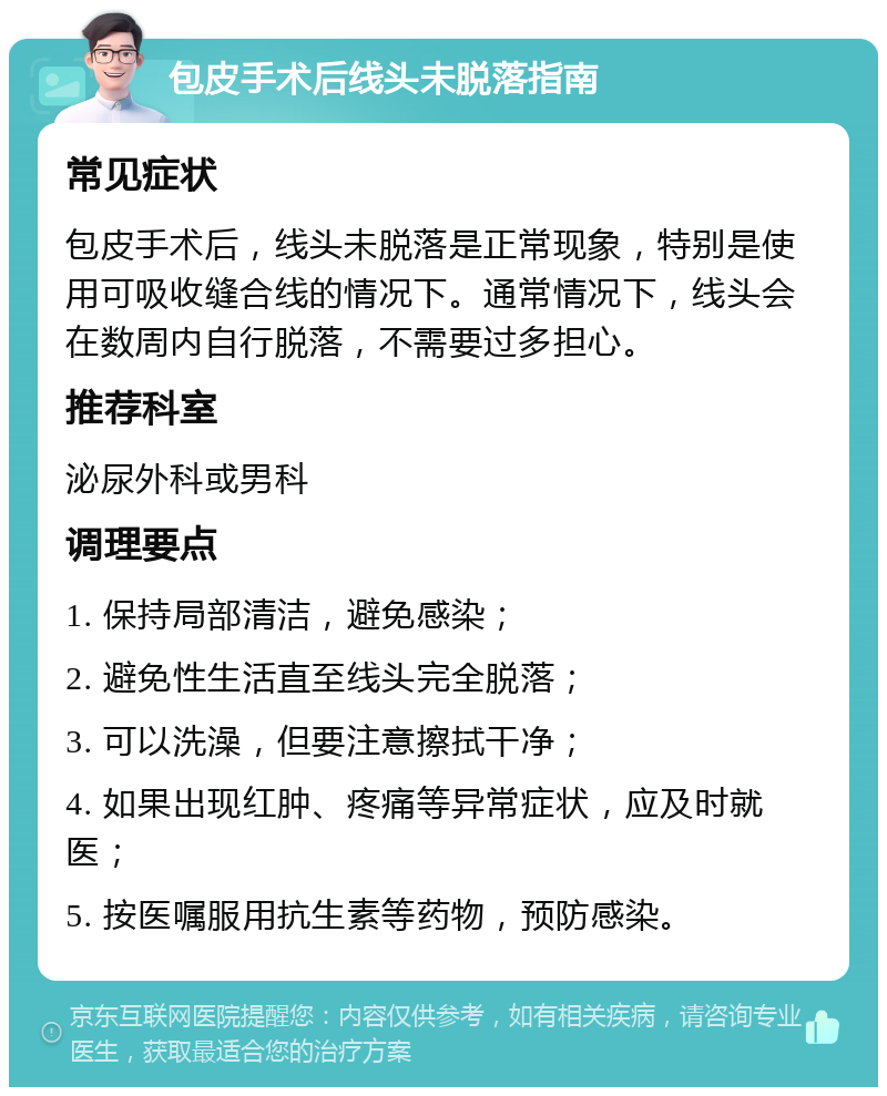 包皮手术后线头未脱落指南 常见症状 包皮手术后，线头未脱落是正常现象，特别是使用可吸收缝合线的情况下。通常情况下，线头会在数周内自行脱落，不需要过多担心。 推荐科室 泌尿外科或男科 调理要点 1. 保持局部清洁，避免感染； 2. 避免性生活直至线头完全脱落； 3. 可以洗澡，但要注意擦拭干净； 4. 如果出现红肿、疼痛等异常症状，应及时就医； 5. 按医嘱服用抗生素等药物，预防感染。