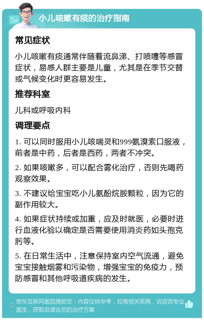 小儿咳嗽有痰的治疗指南 常见症状 小儿咳嗽有痰通常伴随着流鼻涕、打喷嚏等感冒症状，易感人群主要是儿童，尤其是在季节交替或气候变化时更容易发生。 推荐科室 儿科或呼吸内科 调理要点 1. 可以同时服用小儿咳喘灵和999氨溴索口服液，前者是中药，后者是西药，两者不冲突。 2. 如果咳嗽多，可以配合雾化治疗，否则先喝药观察效果。 3. 不建议给宝宝吃小儿氨酚烷胺颗粒，因为它的副作用较大。 4. 如果症状持续或加重，应及时就医，必要时进行血液化验以确定是否需要使用消炎药如头孢克肟等。 5. 在日常生活中，注意保持室内空气流通，避免宝宝接触烟雾和污染物，增强宝宝的免疫力，预防感冒和其他呼吸道疾病的发生。