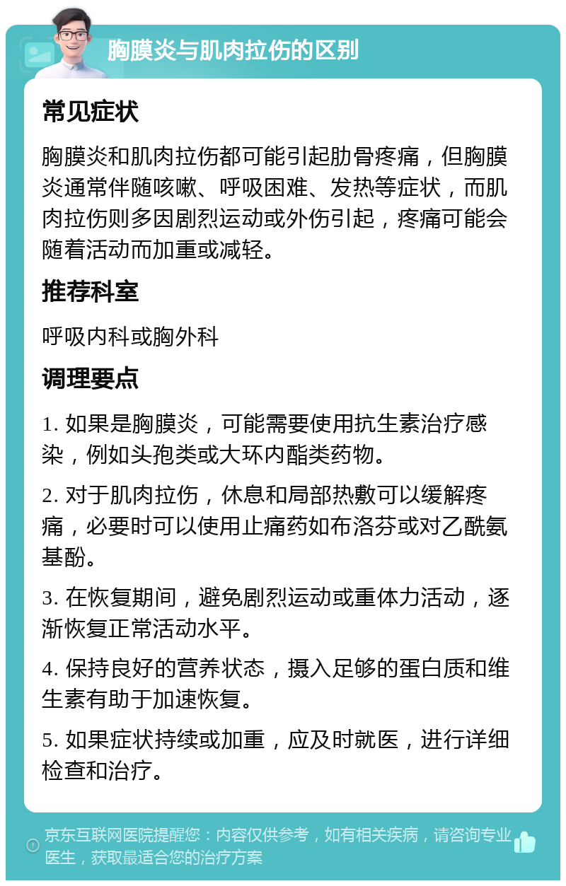 胸膜炎与肌肉拉伤的区别 常见症状 胸膜炎和肌肉拉伤都可能引起肋骨疼痛，但胸膜炎通常伴随咳嗽、呼吸困难、发热等症状，而肌肉拉伤则多因剧烈运动或外伤引起，疼痛可能会随着活动而加重或减轻。 推荐科室 呼吸内科或胸外科 调理要点 1. 如果是胸膜炎，可能需要使用抗生素治疗感染，例如头孢类或大环内酯类药物。 2. 对于肌肉拉伤，休息和局部热敷可以缓解疼痛，必要时可以使用止痛药如布洛芬或对乙酰氨基酚。 3. 在恢复期间，避免剧烈运动或重体力活动，逐渐恢复正常活动水平。 4. 保持良好的营养状态，摄入足够的蛋白质和维生素有助于加速恢复。 5. 如果症状持续或加重，应及时就医，进行详细检查和治疗。