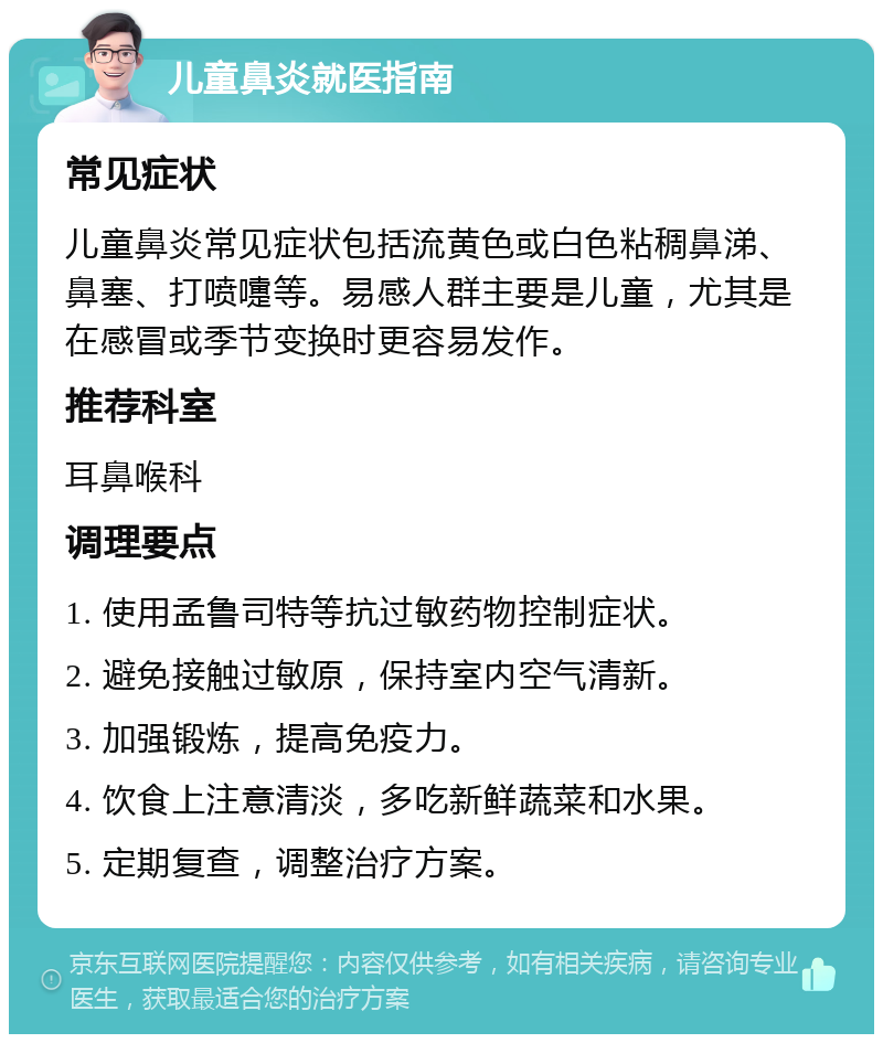 儿童鼻炎就医指南 常见症状 儿童鼻炎常见症状包括流黄色或白色粘稠鼻涕、鼻塞、打喷嚏等。易感人群主要是儿童，尤其是在感冒或季节变换时更容易发作。 推荐科室 耳鼻喉科 调理要点 1. 使用孟鲁司特等抗过敏药物控制症状。 2. 避免接触过敏原，保持室内空气清新。 3. 加强锻炼，提高免疫力。 4. 饮食上注意清淡，多吃新鲜蔬菜和水果。 5. 定期复查，调整治疗方案。