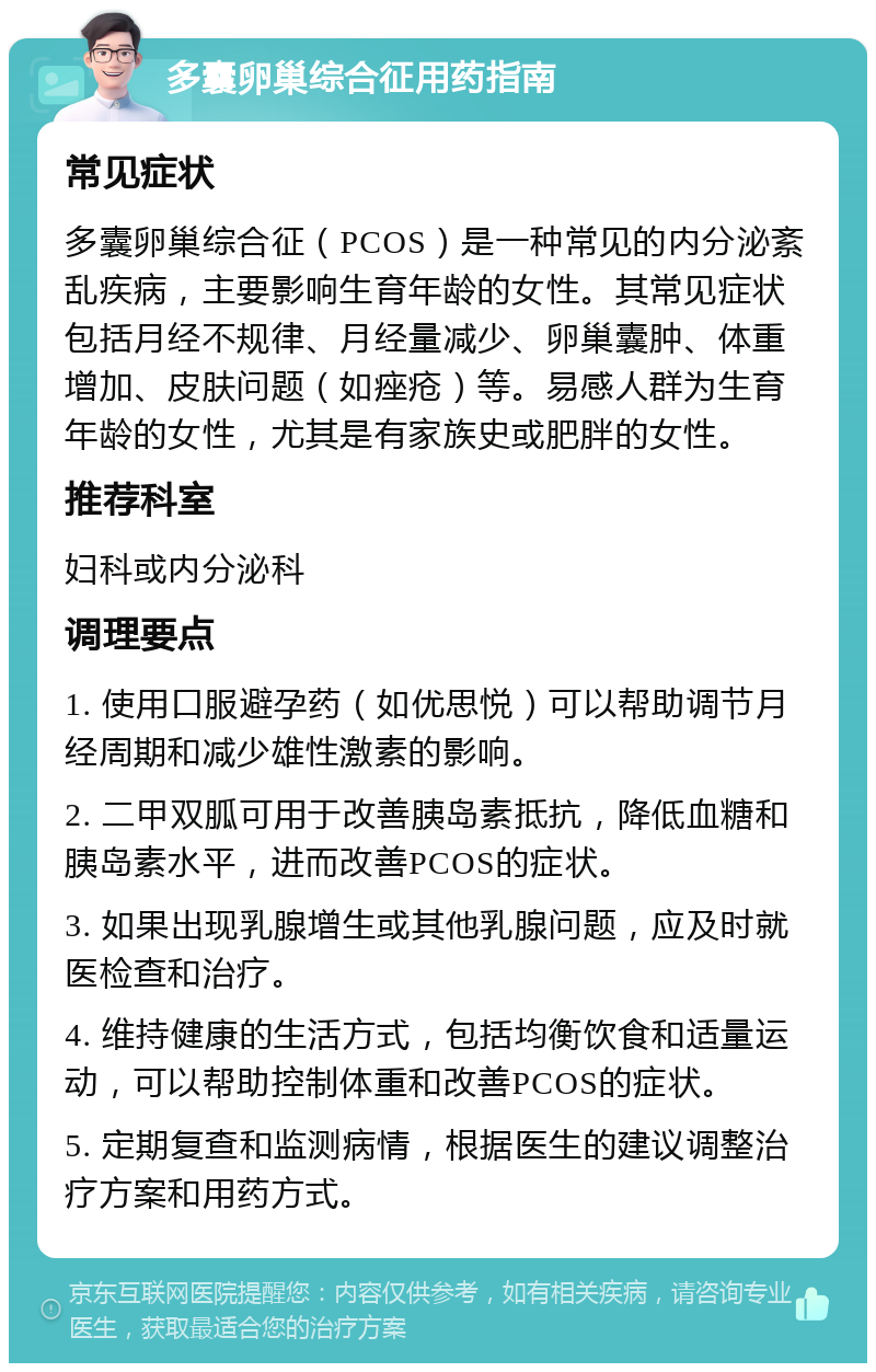 多囊卵巢综合征用药指南 常见症状 多囊卵巢综合征（PCOS）是一种常见的内分泌紊乱疾病，主要影响生育年龄的女性。其常见症状包括月经不规律、月经量减少、卵巢囊肿、体重增加、皮肤问题（如痤疮）等。易感人群为生育年龄的女性，尤其是有家族史或肥胖的女性。 推荐科室 妇科或内分泌科 调理要点 1. 使用口服避孕药（如优思悦）可以帮助调节月经周期和减少雄性激素的影响。 2. 二甲双胍可用于改善胰岛素抵抗，降低血糖和胰岛素水平，进而改善PCOS的症状。 3. 如果出现乳腺增生或其他乳腺问题，应及时就医检查和治疗。 4. 维持健康的生活方式，包括均衡饮食和适量运动，可以帮助控制体重和改善PCOS的症状。 5. 定期复查和监测病情，根据医生的建议调整治疗方案和用药方式。