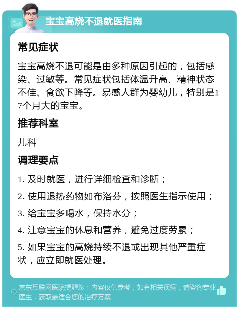 宝宝高烧不退就医指南 常见症状 宝宝高烧不退可能是由多种原因引起的，包括感染、过敏等。常见症状包括体温升高、精神状态不佳、食欲下降等。易感人群为婴幼儿，特别是17个月大的宝宝。 推荐科室 儿科 调理要点 1. 及时就医，进行详细检查和诊断； 2. 使用退热药物如布洛芬，按照医生指示使用； 3. 给宝宝多喝水，保持水分； 4. 注意宝宝的休息和营养，避免过度劳累； 5. 如果宝宝的高烧持续不退或出现其他严重症状，应立即就医处理。