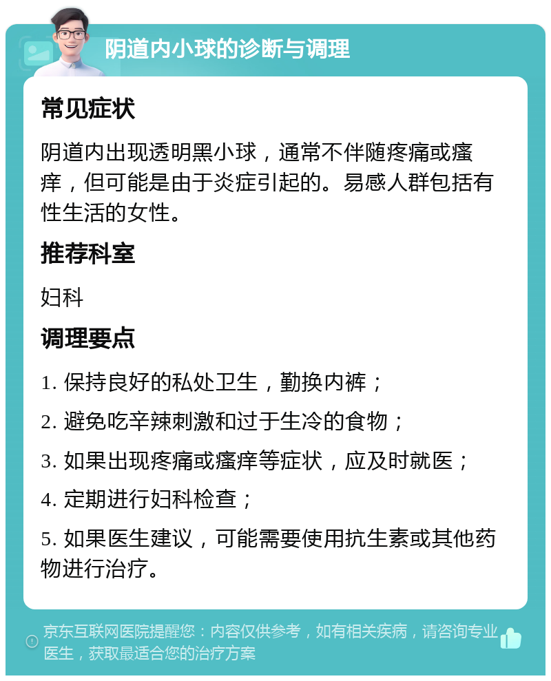 阴道内小球的诊断与调理 常见症状 阴道内出现透明黑小球，通常不伴随疼痛或瘙痒，但可能是由于炎症引起的。易感人群包括有性生活的女性。 推荐科室 妇科 调理要点 1. 保持良好的私处卫生，勤换内裤； 2. 避免吃辛辣刺激和过于生冷的食物； 3. 如果出现疼痛或瘙痒等症状，应及时就医； 4. 定期进行妇科检查； 5. 如果医生建议，可能需要使用抗生素或其他药物进行治疗。