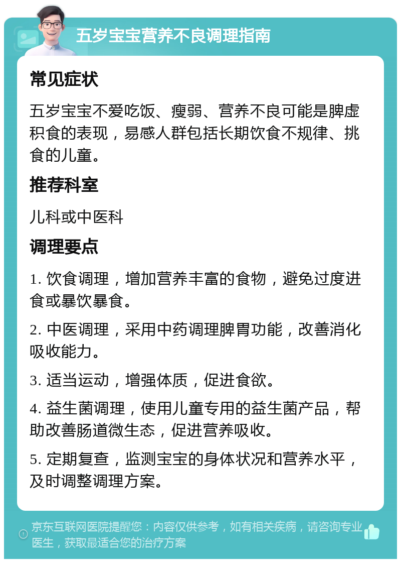 五岁宝宝营养不良调理指南 常见症状 五岁宝宝不爱吃饭、瘦弱、营养不良可能是脾虚积食的表现，易感人群包括长期饮食不规律、挑食的儿童。 推荐科室 儿科或中医科 调理要点 1. 饮食调理，增加营养丰富的食物，避免过度进食或暴饮暴食。 2. 中医调理，采用中药调理脾胃功能，改善消化吸收能力。 3. 适当运动，增强体质，促进食欲。 4. 益生菌调理，使用儿童专用的益生菌产品，帮助改善肠道微生态，促进营养吸收。 5. 定期复查，监测宝宝的身体状况和营养水平，及时调整调理方案。