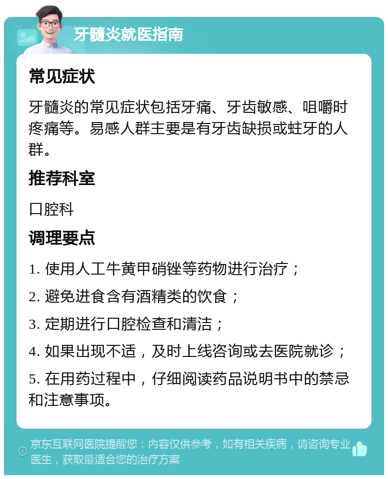 牙髓炎就医指南 常见症状 牙髓炎的常见症状包括牙痛、牙齿敏感、咀嚼时疼痛等。易感人群主要是有牙齿缺损或蛀牙的人群。 推荐科室 口腔科 调理要点 1. 使用人工牛黄甲硝锉等药物进行治疗； 2. 避免进食含有酒精类的饮食； 3. 定期进行口腔检查和清洁； 4. 如果出现不适，及时上线咨询或去医院就诊； 5. 在用药过程中，仔细阅读药品说明书中的禁忌和注意事项。