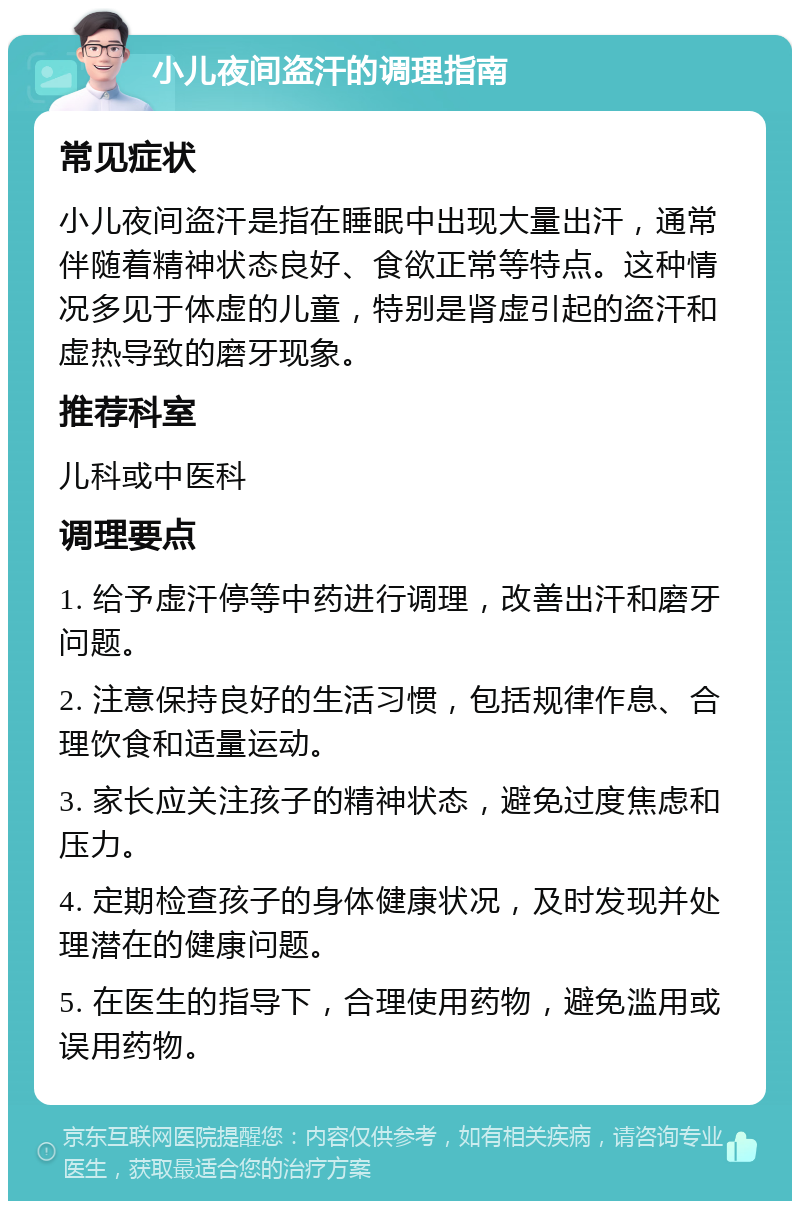 小儿夜间盗汗的调理指南 常见症状 小儿夜间盗汗是指在睡眠中出现大量出汗，通常伴随着精神状态良好、食欲正常等特点。这种情况多见于体虚的儿童，特别是肾虚引起的盗汗和虚热导致的磨牙现象。 推荐科室 儿科或中医科 调理要点 1. 给予虚汗停等中药进行调理，改善出汗和磨牙问题。 2. 注意保持良好的生活习惯，包括规律作息、合理饮食和适量运动。 3. 家长应关注孩子的精神状态，避免过度焦虑和压力。 4. 定期检查孩子的身体健康状况，及时发现并处理潜在的健康问题。 5. 在医生的指导下，合理使用药物，避免滥用或误用药物。