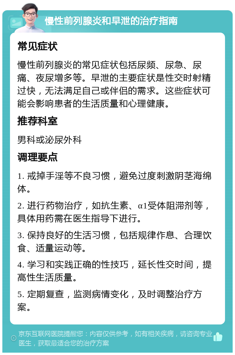 慢性前列腺炎和早泄的治疗指南 常见症状 慢性前列腺炎的常见症状包括尿频、尿急、尿痛、夜尿增多等。早泄的主要症状是性交时射精过快，无法满足自己或伴侣的需求。这些症状可能会影响患者的生活质量和心理健康。 推荐科室 男科或泌尿外科 调理要点 1. 戒掉手淫等不良习惯，避免过度刺激阴茎海绵体。 2. 进行药物治疗，如抗生素、α1受体阻滞剂等，具体用药需在医生指导下进行。 3. 保持良好的生活习惯，包括规律作息、合理饮食、适量运动等。 4. 学习和实践正确的性技巧，延长性交时间，提高性生活质量。 5. 定期复查，监测病情变化，及时调整治疗方案。