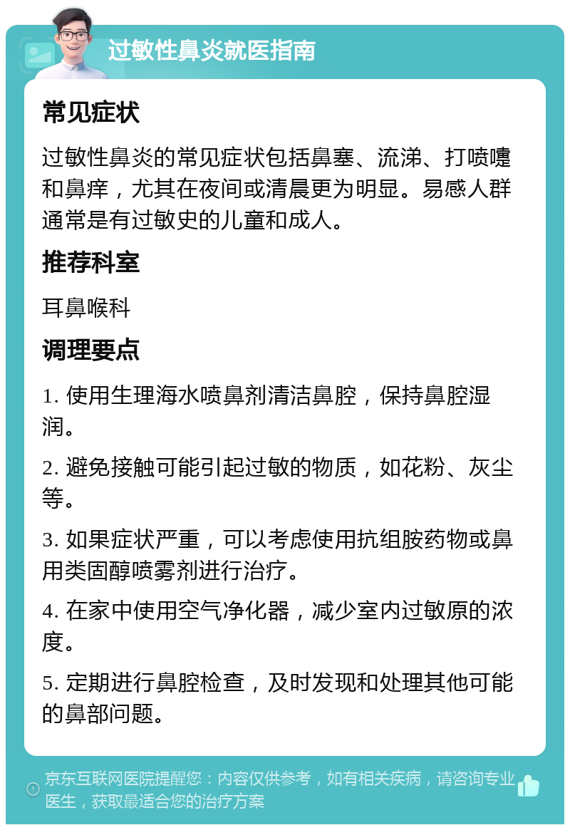 过敏性鼻炎就医指南 常见症状 过敏性鼻炎的常见症状包括鼻塞、流涕、打喷嚏和鼻痒，尤其在夜间或清晨更为明显。易感人群通常是有过敏史的儿童和成人。 推荐科室 耳鼻喉科 调理要点 1. 使用生理海水喷鼻剂清洁鼻腔，保持鼻腔湿润。 2. 避免接触可能引起过敏的物质，如花粉、灰尘等。 3. 如果症状严重，可以考虑使用抗组胺药物或鼻用类固醇喷雾剂进行治疗。 4. 在家中使用空气净化器，减少室内过敏原的浓度。 5. 定期进行鼻腔检查，及时发现和处理其他可能的鼻部问题。