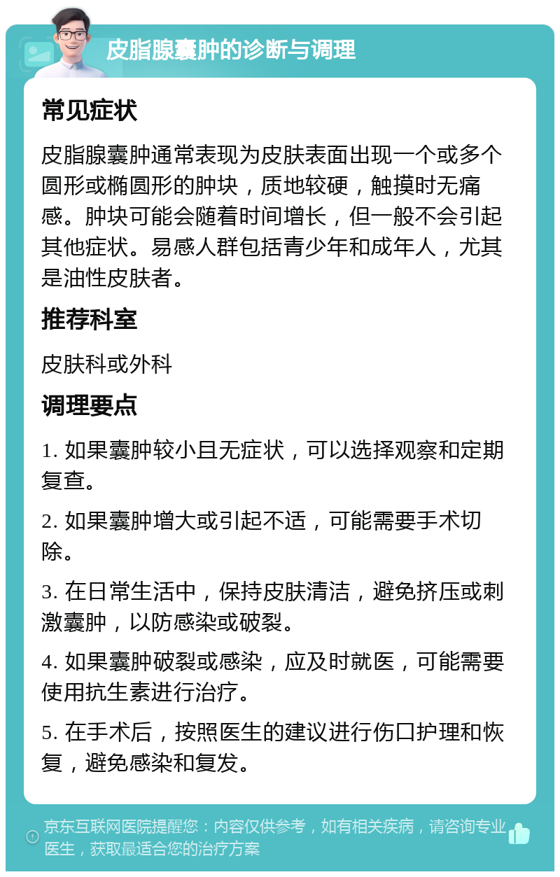 皮脂腺囊肿的诊断与调理 常见症状 皮脂腺囊肿通常表现为皮肤表面出现一个或多个圆形或椭圆形的肿块，质地较硬，触摸时无痛感。肿块可能会随着时间增长，但一般不会引起其他症状。易感人群包括青少年和成年人，尤其是油性皮肤者。 推荐科室 皮肤科或外科 调理要点 1. 如果囊肿较小且无症状，可以选择观察和定期复查。 2. 如果囊肿增大或引起不适，可能需要手术切除。 3. 在日常生活中，保持皮肤清洁，避免挤压或刺激囊肿，以防感染或破裂。 4. 如果囊肿破裂或感染，应及时就医，可能需要使用抗生素进行治疗。 5. 在手术后，按照医生的建议进行伤口护理和恢复，避免感染和复发。