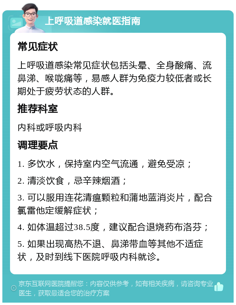 上呼吸道感染就医指南 常见症状 上呼吸道感染常见症状包括头晕、全身酸痛、流鼻涕、喉咙痛等，易感人群为免疫力较低者或长期处于疲劳状态的人群。 推荐科室 内科或呼吸内科 调理要点 1. 多饮水，保持室内空气流通，避免受凉； 2. 清淡饮食，忌辛辣烟酒； 3. 可以服用连花清瘟颗粒和蒲地蓝消炎片，配合氯雷他定缓解症状； 4. 如体温超过38.5度，建议配合退烧药布洛芬； 5. 如果出现高热不退、鼻涕带血等其他不适症状，及时到线下医院呼吸内科就诊。