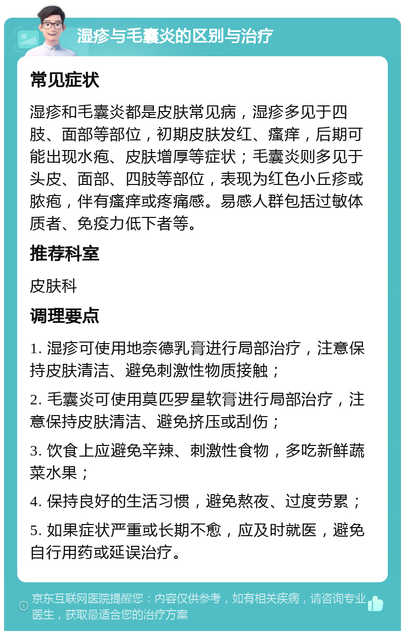 湿疹与毛囊炎的区别与治疗 常见症状 湿疹和毛囊炎都是皮肤常见病，湿疹多见于四肢、面部等部位，初期皮肤发红、瘙痒，后期可能出现水疱、皮肤增厚等症状；毛囊炎则多见于头皮、面部、四肢等部位，表现为红色小丘疹或脓疱，伴有瘙痒或疼痛感。易感人群包括过敏体质者、免疫力低下者等。 推荐科室 皮肤科 调理要点 1. 湿疹可使用地奈德乳膏进行局部治疗，注意保持皮肤清洁、避免刺激性物质接触； 2. 毛囊炎可使用莫匹罗星软膏进行局部治疗，注意保持皮肤清洁、避免挤压或刮伤； 3. 饮食上应避免辛辣、刺激性食物，多吃新鲜蔬菜水果； 4. 保持良好的生活习惯，避免熬夜、过度劳累； 5. 如果症状严重或长期不愈，应及时就医，避免自行用药或延误治疗。