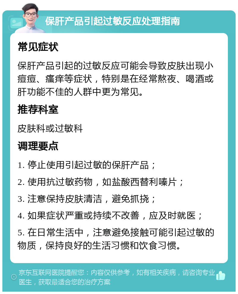 保肝产品引起过敏反应处理指南 常见症状 保肝产品引起的过敏反应可能会导致皮肤出现小痘痘、瘙痒等症状，特别是在经常熬夜、喝酒或肝功能不佳的人群中更为常见。 推荐科室 皮肤科或过敏科 调理要点 1. 停止使用引起过敏的保肝产品； 2. 使用抗过敏药物，如盐酸西替利嗪片； 3. 注意保持皮肤清洁，避免抓挠； 4. 如果症状严重或持续不改善，应及时就医； 5. 在日常生活中，注意避免接触可能引起过敏的物质，保持良好的生活习惯和饮食习惯。