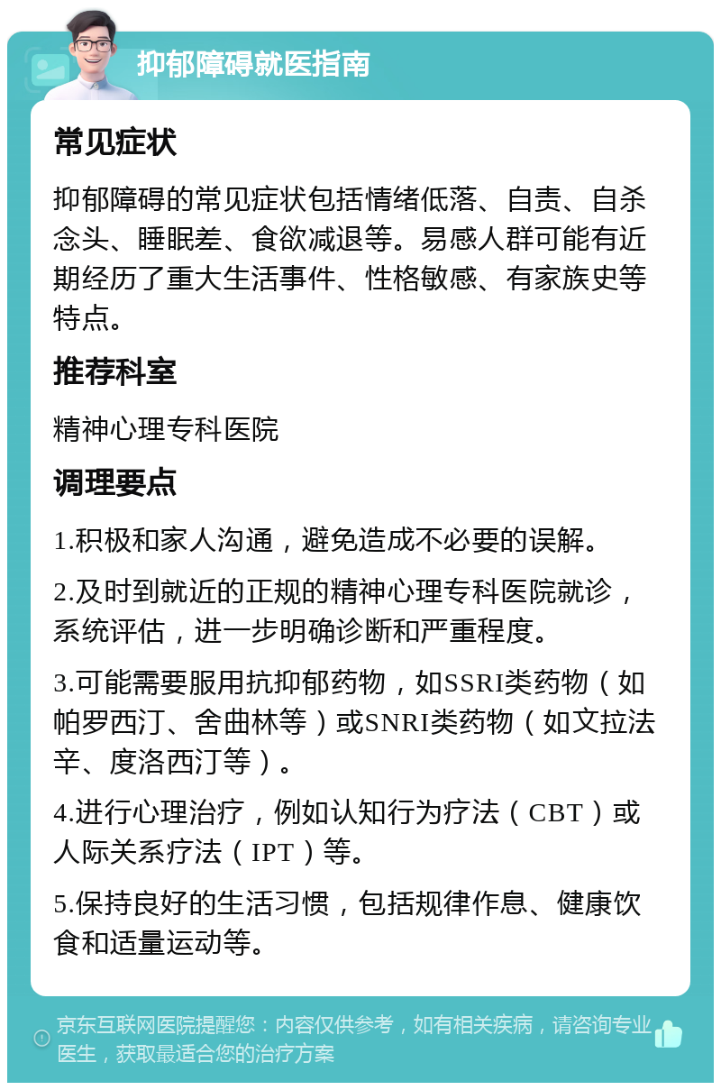 抑郁障碍就医指南 常见症状 抑郁障碍的常见症状包括情绪低落、自责、自杀念头、睡眠差、食欲减退等。易感人群可能有近期经历了重大生活事件、性格敏感、有家族史等特点。 推荐科室 精神心理专科医院 调理要点 1.积极和家人沟通，避免造成不必要的误解。 2.及时到就近的正规的精神心理专科医院就诊，系统评估，进一步明确诊断和严重程度。 3.可能需要服用抗抑郁药物，如SSRI类药物（如帕罗西汀、舍曲林等）或SNRI类药物（如文拉法辛、度洛西汀等）。 4.进行心理治疗，例如认知行为疗法（CBT）或人际关系疗法（IPT）等。 5.保持良好的生活习惯，包括规律作息、健康饮食和适量运动等。