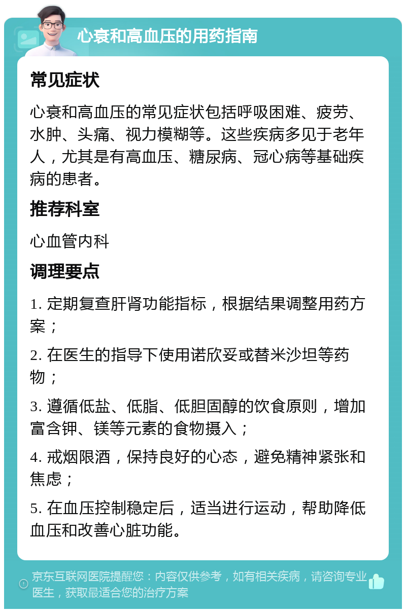 心衰和高血压的用药指南 常见症状 心衰和高血压的常见症状包括呼吸困难、疲劳、水肿、头痛、视力模糊等。这些疾病多见于老年人，尤其是有高血压、糖尿病、冠心病等基础疾病的患者。 推荐科室 心血管内科 调理要点 1. 定期复查肝肾功能指标，根据结果调整用药方案； 2. 在医生的指导下使用诺欣妥或替米沙坦等药物； 3. 遵循低盐、低脂、低胆固醇的饮食原则，增加富含钾、镁等元素的食物摄入； 4. 戒烟限酒，保持良好的心态，避免精神紧张和焦虑； 5. 在血压控制稳定后，适当进行运动，帮助降低血压和改善心脏功能。