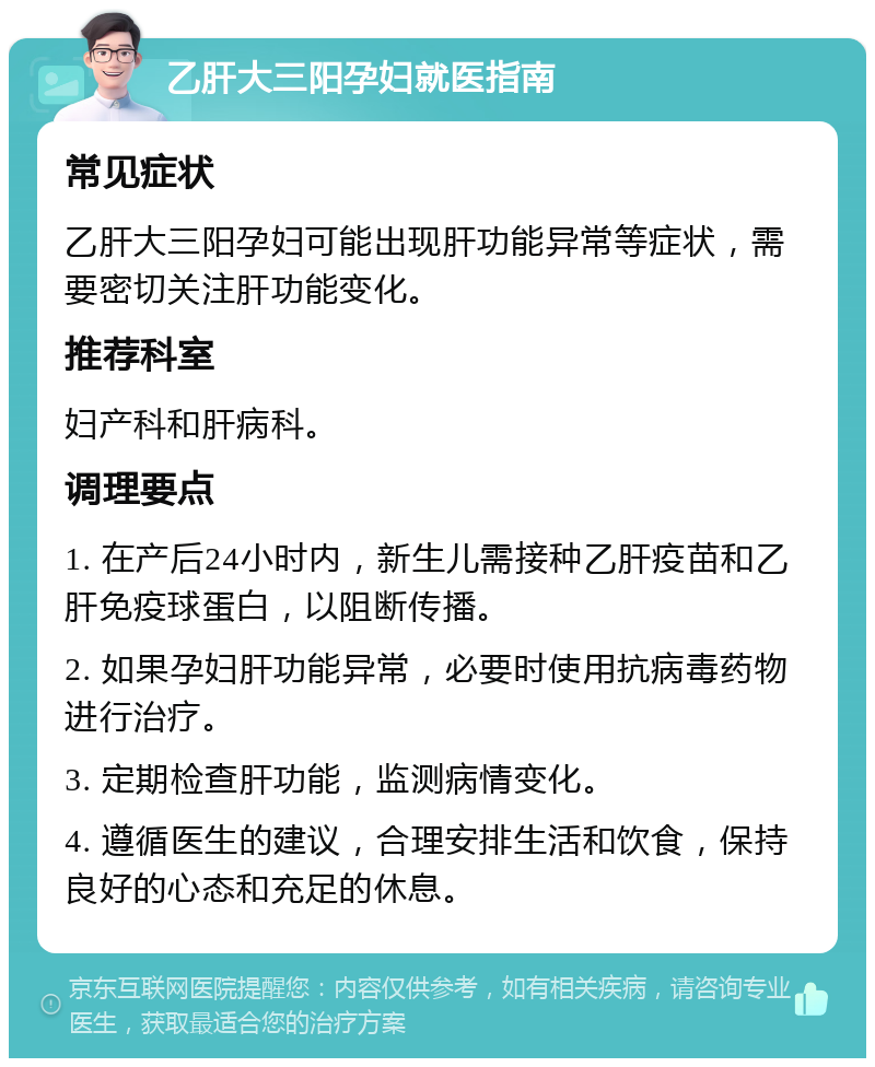 乙肝大三阳孕妇就医指南 常见症状 乙肝大三阳孕妇可能出现肝功能异常等症状，需要密切关注肝功能变化。 推荐科室 妇产科和肝病科。 调理要点 1. 在产后24小时内，新生儿需接种乙肝疫苗和乙肝免疫球蛋白，以阻断传播。 2. 如果孕妇肝功能异常，必要时使用抗病毒药物进行治疗。 3. 定期检查肝功能，监测病情变化。 4. 遵循医生的建议，合理安排生活和饮食，保持良好的心态和充足的休息。