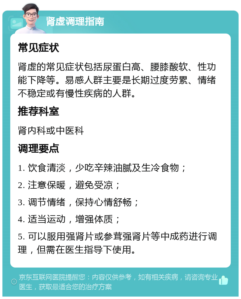 肾虚调理指南 常见症状 肾虚的常见症状包括尿蛋白高、腰膝酸软、性功能下降等。易感人群主要是长期过度劳累、情绪不稳定或有慢性疾病的人群。 推荐科室 肾内科或中医科 调理要点 1. 饮食清淡，少吃辛辣油腻及生冷食物； 2. 注意保暖，避免受凉； 3. 调节情绪，保持心情舒畅； 4. 适当运动，增强体质； 5. 可以服用强肾片或参茸强肾片等中成药进行调理，但需在医生指导下使用。